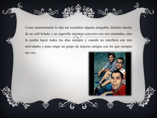 Como anteriormente lo dije me considero alguien amigable, disfruto mucho
de un café helado y un cigarrillo mientras converso con mis amistades, esto
lo podría hacer todos los días siempre y cuando no interfiera con mis
actividades y pues tengo mi grupo de mejores amigos con los que siempre
me veo.
 
