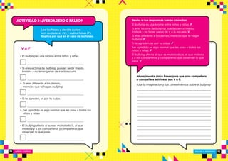 NIÑOS Y NIÑAS ESCUELA PRIMARIA
ESCUELA PRIMARIA 2322
Revisa si tus respuestas fueron correctas:
El bullying es una broma entre niños y niñas. F
Si eres víctima de bullying, puedes sentir miedo,
tristeza y no tener ganas de ir a la escuela. V
Si eres diferente a los demás, mereces que te hagan
bullying. F
Si te agreden, es por tu culpa. F
Ser agredido es algo normal que les pasa a todos los
niños y niñas. F
El bullying afecta al que es molestado/a, al que molesta
y a los compañeros y compañeras que observan lo que
pasa. V
V o F
• El bullying es una broma entre niños y niñas.
• Si eres víctima de bullying, puedes sentir miedo,
tristeza y no tener ganas de ir a la escuela.
• Si eres diferente a los demás,
mereces que te hagan bullying.
• Si te agreden, es por tu culpa.
• Ser agredido es algo normal que les pasa a todos los
niños y niñas.
• El bullying afecta al que es molestado/a, al que
molesta y a los compañeros y compañeras que
observan lo que pasa.
Actividad 3: VERDADERO O FALSO?
?
Lee las frases y decide cuáles
son verdaderas (V) y cuáles falsas (F).
Explica por qué en el caso de las falsas.
Ahora inventa cinco frases para que otro compañero
o compañera adivine si son V o F.
¡Usa tu imaginación y tus conocimientos sobre el bullying!
 