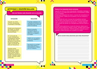NIÑOS Y NIÑAS ESCUELA PRIMARIA
ESCUELA PRIMARIA30 31
SITUACIÓN SOLUCIÓN
Une con flechas cada situación con su solución.
ACTIVIDAD 5: SOLUCIÓN HALLADA
¿Se te ocurren otras soluciones para estas situaciones?
Revisa si tus respuestas fueron correctas:
Agustín vio cómo un chico más grande molestaba a Santiago. /
Se acercó a su amigo para darle ánimo y acompañarlo a hablar
con un maestro.
Desde que empezaron las clases, un grupo de compañeros se
burla de Paula. / Habló con sus padres y con sus maestros y
maestras.
En la escuela de Lucía, un grupo de compañeras siempre
deja de lado a otra porque es muy tímida. Nunca le permiten
jugar y se burlan de ella con frecuencia. / 5º grado organizó
una campaña de afiches con mensajes para informar sobre el
bullying.
Daniela recibe agresiones a través de Internet: videos que le
hacen sentir vergüenza, insultos y burlas. También hacen correr
rumores malos sobre ella. / Eliminó aquellos contactos que la
agreden y habló del tema con su padre y su madre.
Agustín vio cómo
un niño más grande
molestaba a Santiago.
Desde que empezaron
las clases, un grupo
de compañeros se
burla de Paula.
En la escuela de
Lucía, un grupo de
compañeras siempre
deja de lado a otra
porque es muy tímida.
Nunca le permiten
jugar y se burlan de
ella con frecuencia.
Daniela recibe
agresiones a través
de Internet: videos
que le hacen sentir
vergüenza, insultos y
burlas. También hacen
correr rumores malos
sobre ella.
5º grado organizó una
campaña de afiches con
mensajes para informar
sobre el bullying.
Eliminó aquellos
contactos que la
agreden y habló del
tema con su padre y
su madre.
Habló con sus padres
y con sus maestros y
maestras.
Se acercó a su amigo
para darle ánimo y
acompañarlo a hablar
con un maestro.
 