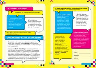 NIÑOS Y NIÑAS ESCUELA PRIMARIA
ESCUELA PRIMARIA 3534
1. Dibujen en una hoja el
contorno de su mano y lo
recorten.
2. Escriban en cada mano
recortada un mensaje
que sirva para detener el
bullying.
3. Todos y todas
pegan todas las manos
con mensajes en una
cartelera o en la puerta
de la escuela, así pueden
difundir el mensaje.
Después de todo lo que has trabajado, seguramente
te has dado cuenta de que el bullying trae problemas
y molestias para todos los involucrados, y que puede llegar
a ser una pesadilla.
El programa Basta de bullying te propone que firmes
este compromiso antibullying. Llévalo a tu escuela para
que también lo firmen tus compañeros y colabora para
que no se produzca más bullying en tu entorno. Lograr
que toda la comunidad escolar se adhiera al compromiso
significa convertirse en “Escuela 100% Comprometida” y
merecedora de un reconocimiento por parte de Cartoon
Network y los demás socios de la campaña regional.
TU CAMPAÑA PASO A PASO
Que todos los participantes de la campaña:
• No me quedaré callado.
Cuando vea a un niño
que esté siendo
humillado o lastimado,
diré algo. Voy a hablar
sobre bullying con mis
amigos y con los adultos
que forman parte de mi
vida, para que todo el
mundo sepa que yo creo
que molestar a otros está
mal.
• Seré un defensor.
Voy a defender a otras
personas que podrían
necesitar mi ayuda, no
solo a mis amigos más
cercanos. No voy a
quedarme callado
cuando alguien esté
siendo maltratado.
FIRMA:
NOMBRE:
FECHA:
Yo puedo detener el maltrato, involucrándome de algunas
formas específicas. Aquí está mi compromiso:
• Seré un modelo a seguir.
Con mis acciones cotidianas,
voy a demostrar que
podemos convivir en mi
escuela, resolviendo nuestros
conflictos de forma pacífica.
No voy a maltratar o excluir
a nadie, ni voy a contar
rumores en persona o a
través de mi celular o
computadora.
Parar el bullying
empieza conmigo.
Firmar este pacto
puede cambiar mi
vida y la de otra
persona de manera
significativa.
Lo voy a reenviar a mis
amigos y familiares para
ayudar a construir una
comunidad comprometida
con poner fin al bullying.
¡No voy a quedarme
callado!
COMPROMISO BASTA DE BULLYING
Para firmar el compromiso online, visita
bastadebullying.com
 