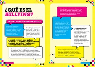 NIÑOS Y NIÑAS ESCUELA PRIMARIA
ESCUELA PRIMARIA 54
Son todas preguntas muy difíciles
de responder, pero si entendemos mejor de qué se
trata el bullying, podremos evitar que siga sucediendo.
Lo cierto es que los niños y niñas que participan
en bullying de una manera u otra, no se sienten bien
consigo mismos, ni con sus compañeros y compañeras.
El bullying puede suceder
entre niños y niñas en la
escuela, en el club, en el
barrio y también en otros
lugares donde los niños y
niñas se encuentran con
frecuencia.
POR QUÉ SUCEDE? POR QUÉ LOS
NIÑOS Y LAS NIÑAS HACEN BULLYING?
POR QUÉ HAY NIÑOS Y NIÑAS QUE
SON VÍCTIMAS DE BULLYING?
? ?
?
El bullying es cuando un niño, una niña
o un grupo de niños, maltratan a otra
persona con la intención de molestarla
y hacer que se sienta mal, en forma
repetida, a través del tiempo.
Maltratar significa “tratar
mal a otra persona”. Se
puede tratar mal a alguien
de distintas maneras. Por
ejemplo, pegar o empujar
es maltratar físicamente,
con el cuerpo. Pero hay
otras maneras, muy
agresivas también,
aunque no se use el
cuerpo.
Con las palabras o con
los gestos se puede 
insultar, burlar, no permitirle
jugar a un compañero
o compañera, echarlo
del grupo, dejar siempre
“de lado” a alguien, etc. 
También se hace daño
cuando se habla mal de
alguien a sus espaldas para
que los demás no sean sus
amigos o amigas.
No es lo mismo pelearse con alguien
una vez o discutir en un juego, que
maltratar siempre a la misma persona,
con intención de hacerla sentir mal. Esto
último es el acoso o bullying.
BULLYING?
Bullying es un término
inglés que significa
intimidar a alguien. En otras
palabras, molestar a otra
persona, haciéndole daño y
causándole miedo
de manera frecuente.
Alguna vez escuchaste esta palabra?
?
 