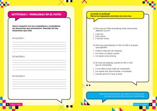 10 NIÑOS Y NIÑAS ESCUELA PRIMARIA
ESCUELA PRIMARIA 11
Actividad 1 : PROBLEMAS EN EL PATIO ¿Cuándo es bullying?
Marca las respuestas correctas con una cruz.
Ahora comparte con tus compañeros y compañeras
las situaciones que encontraron. Describe las tres
situaciones que viste.
Respuestas:a)muchasveces;b)tienenintención
demolestar;c)sesientemal,discriminadoohumillado.
SITUACIÓN 1:
SITUACIÓN 2:
SITUACIÓN 3:
a) Para que se trate de bullying, estas situaciones
deberían ocurrir:
( ) una vez.
( ) dos veces.
( ) muchas veces.
b) Para que sea bullying, el niño, la niña o el grupo
que agreden:
( ) tienen intención de molestar.
( ) lo hacen sin darse cuenta.
( ) lo hacen como broma.
c) Se trata de bullying cuando el niño o niña
que es molestado:
( ) no le afecta para nada ser molestado.
( ) se siente mal, discriminado o humillado.
( ) puede ignorar lo que le pasa.
 