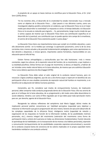 A propósito de un apoyo en bases teóricas no científicas para la Educación Física, el Dr. Uriel
Simri [1976] afirma:

        "En los recientes años, el desarrollo de la creatividad ha estado mencionado muy a menudo
        como un objetivo de la Educación Física ... ¿Qué pasaría si nos diéramos cuenta, como una
        investigación objetiva pondría ciertamente en evidencia, que la Educación Física no es el mejor
        medio para desarrollar la creatividad? La respuesta es cierta: el tiempo dedicado a la Educación
        Física en la escuela es reducido para lograrlo ... Yo, personalmente, tengo mucho miedo de que
        si somos capaces de mostrar que la Educación Física tiene una contribución específica en el
        desarrollo de la juventud, una contribución que no puede aportar otro campo de la enseñanza,
        el camino de la Educación Física solamente puede ir cuesta abajo."

        La Educación Física tiene una importantísima tarea que cumplir en el ámbito educativo, y para
ello obviamente asimila --en la medida que convenga- la aportación psicomotriz, como la de las otras
corrientes más o menos actuales y de parecida fundamentación pedagógica; pero estas aportaciones no
dan derecho a despreciar, e incluso ignorar, importantes valores formativos, imprescindibles en una
educación para el niño de hoy.

         Existen formas antropológicas y socioculturales que han sido hontanares –más o menos
constantes, según las culturas- de la expresión natural del hombre, de su movimiento, y que implican a
su totalidad psicofísica. Dichas formas son el juego de movimiento, la danza y el deporte, y habrían de
ser incluidas como medio natural básico en la tarea educativa, de manera que una auténtica Educación
Física nunca debiera apartarse de ellas (Cagigal [1979]).

        La Educación Física debe volver al valor original de la conducta natural humana, pero sin
renunciar a logros analíticos exigentes, que de una u otra forma vayan a repercutir en beneficio de una
participación eficaz en esas aludidas constantes de expresión natural del hombre en movimiento, o en
beneficio de la adquisición de hábitos humanos positivos.

        Convendría, por fin, considerar qué niveles de enriquecimiento humano, de implicación
personal, debe comportar toda conducta programada dentro de la Educación Física. Ello nos serviría de
guía en el enfoque de la tarea educativa, de su programación y del modo como deba desarrollarse la
acción didáctica. Vendría a ser como el filtro regulador por el que debe pasar toda ejercitación motriz
para ser, por derecho, agente de la Educación Física.

        Recogiendo las valiosas reflexiones del sempiterno José María Cagigal, dichos niveles de
implicación personal podrían concentrarse así: habilidad perceptiva (capacidad para objetivar y
relacionar la información que guía la programación del acto motor), factores de ejecución (desarrollo de
las complejas capacidades de la eficiencia física), inteligencia motriz (capacidad de relación y
organización de las respuestas en función de la información recibida, de las posibilidades motrices
personales, etc.), vivencia integral del movimiento (valoración del movimiento como forma de
participación total y unitaria de la persona en todas sus dimensiones fundamentales), fruición (durante
el aprendizaje de las habilidades y en la incorporación de las mismas a los hábitos personales), expresión
y comunicación (enriquecimiento de las posibilidades corporales expresivo-comunicativas) y asunción
de la conducta corporal (toma de conciencia de los valores implicados en la propia capacidad motriz
haciéndolos realidad en una conducta unitaria).

                                                                                                             12
 