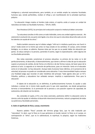 inteligencia y voluntad esencialmente, pero también, en un sentido amplio las restantes facultades
humanas que, siendo perfectibles, reciben el influjo y son manifestación de la actividad espiritual,
psíquica.

    "La educación íntegra implica al hombre todo entero, el espíritu unido al cuerpo en unidad de
naturaleza con todas sus facultades humanas..." (Pío XI, 1929).

        Para Pestalozzi [1972], los principios de la educación corporal e intelectual deben concordar:

         "La naturaleza concibe al niño como un todo indivisible, como una unidad orgánica esencial... No
solamente la evolución de una parte está ligada a las otras sino que la naturaleza desarrolla cada uno de
los talentos con ayuda de los otros."

        Podría también evocarse aquí el célebre adagio "nihil est in intellectu quod prius non fuerit in
sensu" (nada existe en la mente que antes no haya estado en los sentidos). El cuerpo, como entidad
biológica, no se educa, se adiestra. Razones éstas por las que no se puede hablar de educación por
partes. Se educa siempre a la persona, poniendo el acento, según la especialización, sobre algunas de
sus facultades personales.

        Dos notas esenciales caracterizan el proceso educativo. La primera de las notas es la del
perfeccionamiento, el desarrollo, el desenvolvimiento, que vienen a afirmar la idea de que la educación
supone un proceso de cambio, de dar forma a lo informe o de dar formas nuevas, de hacer pasar de la
potencia al acto. La segunda es la intención de perfeccionar, pues sin intención -tanto en el educador
como en el educando- no hay educación. Aunque todo el proceso fuese idéntico, sin la presencia de la
voluntad, tal proceso no puede ser considerado como educativo. Y esta intencionalidad implica siempre
una finalidad (valga aquí recordar el valor metafísico del principio "todo agente obra por un fin").
Filósofos, políticos y educadores han señalado siempre -implícita o explícitamente- fines para la
educación.

        El objeto de la educación es, en definitiva, el perfeccionamiento humano. Es ayudar a cada
individuo a extraer de sí mismo todo aquello para lo que está capacitado, sea desde perspectivas
terrenas o transcendentes. Es la promoción de la persona a una posición superior de capacidad, de
autonomía y de relación con los demás.

        Así, conocidos el sujeto, el fin y las notas esenciales, podríamos definir la educación como la
ciencia y arte de ayudar al individuo al desarrollo intencional (armonioso, natural y progresivo) de todas
sus potencias y facultades personales.

b. Sobre el significado de físico, cuerpo, movimiento

        Nuestra palabra "física" procede del término griego fysis, que ha sido traducido por
"naturaleza". Es decir, que lo físico es lo que pertenece al mundo natural: lo físico es el cuerpo, en
contraposición al "alma", que es lo sobrenatural, lo espiritual, lo psíquico, según las tradiciones
históricas.




                                                                                                             4
 