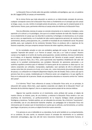 La Educación Física se funda sobre dos grandes realidades antropológicas, que son, en palabras
de J.M. Cagigal [1979], el cuerpo y el movimiento.

        De la misma forma que toda educación se asienta en un determinado concepto de persona,
cualquier concepción acerca de la Educación Física tiene su fundamento en el concepto que de cuerpo
se tenga, y que, a su vez, remite al concepto previo de persona, y al valor que lo corporal posee en la
vida humana. Parece, pues, pertinente referimos al cuerpo antes de referimos a la Educación Física.

        Para las diferentes ciencias el cuerpo no consiste únicamente en lo material, lo biológico, como
oposición a lo cultural y a lo psicológico, sino que es la unidad resultante de todo ello. Nuestro cuerpo
no es simplemente el cuerpo que nos describe la anatomía, la fisiología o la biomecánica; es el cuerpo
que se vive y se experimenta, es el resultado de toda nuestra experiencia personal, de nuestras ideas,
sentimientos, deseos, preocupaciones, etc., y también el resultado de una modelación social. No parece
posible, pues, que cualquiera de las conductas llamadas físicas se produzca sólo a expensas de los
factores corporales, sino que comporta siempre factores de orden cognitivo, afectivo y social.

         En las sociedades actuales se vive una verdadera apología del cuerpo. Se ha pasado de una
supuesta "represión del cuerpo" a un "honrar al cuerpo", más aún, a un "culto al cuerpo". Nuestro
cuerpo se ha erigido en el centro de muchas preocupaciones: sociales (estética), técnicas (rendimiento
en el trabajo, en el deporte), ideológicas (reivindicación del "derecho al propio cuerpo", derecho al
bienestar, al ejercicio físico, etc.). Pero, ¿está suponiendo esta hipotética rehabilitación del valor del
cuerpo en la sociedad contemporánea una verdadera liberación de opresiones personales y un
auténtico equilibrio armónico para el individuo? En buena parte de las ocasiones es obvio que no. Los
valores corporales son utilizados, manipulados, explotados: sean ejemplos de ello la utilización del
cuerpo como bien de consumo en el ocio, en el sexo, etc., como instrumento de producción (gimnasia
de pausa), o su utilización en el deporte (deportista-máquina, bien de Estado). Éstos u otros usos que la
persona hace de su cuerpo, mediatizada por la influencia social, son antagónicos a lo que significa lo
físico en la educación de la persona. Desde una perspectiva educativa es necesario centrar los "valores
del cuerpo".

       Si el término "físico" hace referencia al cuerpo, la Educación Física sería, en un principio, la
educación del cuerpo. Ahora bien, ¿qué aspectos corporales son objeto de la Educación Física?: ¿el
bienestar de los distintos órganos?, ése es un aspecto que parece propio de las ciencias médicas.

         Algunos han querido encontrar en el movimiento, como atributo del cuerpo, el objeto de
nuestra ciencia; se trataría, pues, de una kinésica, y entonces la Educación Física vendría a ser una
enseñanza de movimientos, un perfeccionamiento de la máquina biológica desde perspectivas
fisiológicas y mecánicas. También podrían, así, ser educados los animales. No; el término "movimiento",
así entendido, cae en una abstracción bastante simplista. Los pedagogos de la Educación Física nos
interesamos por el cuerpo o por el movimiento en cuanto que es vehículo, una herramienta, un camino
para llegar a la persona y no como un objeto formal de nuestra atención.

       Si la persona es una e indivisible en su naturaleza, ha de serIo también en su comportamiento,
en su conducta. De esta suerte, es necesario buscar el concepto de movimiento en su auténtica
dimensión antropológica, algo más allá del mero mecanismo biomotor. El movimiento humano, el


                                                                                                             5
 
