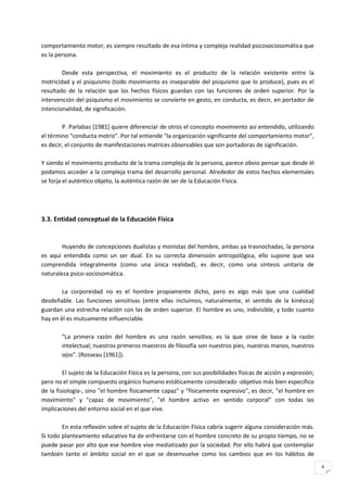 comportamiento motor, es siempre resultado de esa íntima y compleja realidad psicosociosomática que
es la persona.

        Desde esta perspectiva, el movimiento es el producto de la relación existente entre la
motricidad y el psiquismo (todo movimiento es inseparable del psiquismo que lo produce), pues es el
resultado de la relación que los hechos físicos guardan con las funciones de orden superior. Por la
intervención del psiquismo el movimiento se convierte en gesto, en conducta, es decir, en portador de
intencionalidad, de significación.

        P. Parlabas [1981] quiere diferenciar de otros el concepto movimiento así entendido, utilizando
el término "conducta motriz". Por tal entiende "la organización significante del comportamiento motor",
es decir, el conjunto de manifestaciones matrices observables que son portadoras de significación.

Y siendo el movimiento producto de la trama compleja de la persona, parece obvio pensar que desde él
podamos acceder a la compleja trama del desarrollo personal. Alrededor de estos hechos elementales
se forja el auténtico objeto, la auténtica razón de ser de la Educación Física.




3.3. Entidad conceptual de la Educación Física


        Huyendo de concepciones dualistas y monistas del hombre, ambas ya trasnochadas, la persona
es aquí entendida como un ser dual. En su correcta dimensión antropológica, ello supone que sea
comprendida integralmente (como una única realidad), es decir, como una síntesis unitaria de
naturaleza psico-sociosomática.

        La corporeidad no es el hombre propiamente dicho, pero es algo más que una cualidad
desdeñable. Las funciones sensitivas (entre ellas incluimos, naturalmente, el sentido de la kinésica)
guardan una estrecha relación con las de orden superior. El hombre es uno, indivisible, y todo cuanto
hay en él es mutuamente influenciable.

        "La primera razón del hombre es una razón sensitiva; es la que sirve de base a la razón
        intelectual; nuestros primeros maestros de filosofía son nuestros pies, nuestras manos, nuestros
        ojos". (Rosseau [1961]).

         El sujeto de la Educación Física es la persona, con sus posibilidades físicas de acción y expresión;
pero no el simple compuesto orgánico humano estáticamente considerado -objetivo más bien específico
de la fisiología-, sino "el hombre físicamente capaz" y "físicamente expresivo", es decir, "el hombre en
movimiento" y "capaz de movimiento", "el hombre activo en sentido corporal" con todas las
implicaciones del entorno social en el que vive.

        En esta reflexión sobre el sujeto de la Educación Física cabría sugerir alguna consideración más.
Si todo planteamiento educativo ha de enfrentarse con el hombre concreto de su propio tiempo, no se
puede pasar por alto que ese hombre vive mediatizado por la sociedad. Por ello habrá que contemplar
también tanto el ámbito social en el que se desenvuelve como los cambios que en los hábitos de
                                                                                                                6
 