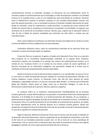 comportamiento humano se pretendan conseguir, en disonancia con esa mediatización social. Es
necesario aceptar el condicionamiento que la tecnología y el afán de producción someten a la actividad
humana en la sociedad actual, y ésta es una realidad que está encarrilando las conductas. Humanas
hacia el sedentarismo corporal. El quehacer cotidiana en una sociedad industrializada necesita muy
poco del aparato locomotor, y de su inactividad se derivan y fomentan múltiples alteraciones de salud:
desde las articulares, hasta las respiratorias y cardio-vasculares. La estampa del actual realizarse del
hombre de nuestros días la constituyen el automatismo, la pasividad, la inmovilidad y la angustia, que
amenazan con la atrofia de las facultades humanas. Resulta, pues, urgente que la educación facilite al
niño de hoy el hábito de practicar actividades que estimulen ese afán lúdico y creativo que por
naturaleza posee.

        Éstas y otras evidencias constituyen una dimensión antropo-social digna de ser tenida en cuenta
a la hora de elaborar los fines y objetivos de una tarea educativa.

       Convendría reflexionar ahora, sobre las características esenciales de los ejercicios físicos que
convienen a nuestra ciencia para lograr sus objetivos.

         El ejercicio físico es, en general, el agente, el medio, de la Educación Física. Pero no un ejercicio
físico producto de un movimiento despersonalizado, entendido en su aspecto físico, mecánico,
meramente corporal; sino concebido en el sentido más unitario del comportamiento humano, en el
sentido de una "conducta motriz", en el sentido de una síntesis unitaria de acción significante. El
ejercicio consciente de un movimiento inteligente, una ejercitación integral de sí mismo, que se
manifiesta en forma de comportamientos motores observables.

         Desde el momento en que los ejercicios físicos empezaron a ser considerados no como un fin en
sí, sino como un medio de desarrollo personal, también las corrientes de pensamiento referidas a los
mismos adoptaron nuevos criterios. La Educación Física, más allá del mero dominio de ciertas
habilidades y capacidades motrices -a lo que por naturaleza debe atender-, se interesa por el desarrollo
global del individuo. Quiere poner en juego -junto con la dimensión biológica- el resto de las
dimensiones fundamentales de la persona: afectiva, expresiva y cognitiva.

        La conducta motriz es un fenómeno constitutivamente interdependiente de los procesos
humanos generales, aunque diferenciable por sus peculiares características dentro del contexto general
educativo. Si la finalidad de la educación es el perfeccionamiento del individuo, de sus conductas -y
perfeccionamiento significa despliegue de todas las facultades de la naturaleza humana-, la finalidad de
la Educación Física es el perfeccionamiento de las facultades de movimiento de la persona. Sin olvidar
las mutuas dependencias entre los diversos factores de la conducta humana general. Desde esta
perspectiva conceptual los fines de la Educación Física han de concordar con los de la educación general,
en aras de un equilibrio en el desarrollo personal.

        Según lo expuesto, definimos la Educación Física como la ciencia y arte de ayudar al individuo en
el desarrollo intencional (armonioso, natural y progresivo) de sus facultades de movimiento, y con ellas
el del resto de sus facultades personales (cuadro núm. 2). No se trata de un mero aprendizaje de
movimientos, sino un camino hacia la educación total, que utiliza el movimiento humano como agente
pedagógico y atiende a él como sujeto paciente de desarrollo de su eficiencia.


                                                                                                                 7
 
