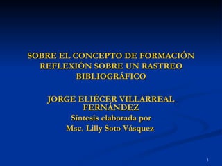 SOBRE EL CONCEPTO DE FORMACIÓN REFLEXIÓN SOBRE UN RASTREO BIBLIOGRÁFICO JORGE ELIÉCER VILLARREAL FERNÁNDEZ Síntesis elaborada por Msc. Lilly Soto Vásquez  