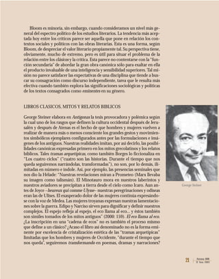 21 Atenea 488
II Sem. 2003
Bloom es minoría, sin embargo, cuando consideramos un nivel más ge-
neral del espectro político de los estudios literarios. La tendencia más acep-
tada hoy entre los críticos parece ser aquella que pone en relación los con-
textos sociales y políticos con las obras literarias. Esta es una forma, según
Bloom,de despreciar el valor literario propiamente tal.Su perspectiva tiene,
obviamente, mucho de extremo, pero es útil para situar el problema de la
relación entre los clásicos y la crítica. Esta parece no contentarse con la“fun-
ción secundaria” de abordar la gran obra canónica sólo para exaltar en ella
el producto invaluable de una inteligencia y sensibilidad superiores. Tal mi-
sión no parece satisfacer las expectativas de una disciplina que tiende a bus-
car su consagración como discurso independiente, tarea que le resulta más
efectiva cuando también explora las significaciones sociológicas y políticas
de los textos consagrados como eminentes en su género.
LIBROS CLASICOS, MITOS Y RELATOS BIBLICOS
George Steiner elabora en Antígonas la tesis provocadora y polémica según
la cual uno de los rasgos que definen la cultura occidental después de Jeru-
salén y después de Atenas es el hecho de que hombres y mujeres vuelven a
realizar de manera más o menos consciente los grandes gestos y movimien-
tos simbólicos ejemplares configurados antes por las formulaciones e imá-
genes de los antiguos. Nuestras realidades imitan, por así decirlo, las posibi-
lidades canónicas expresadas primero en los mitos grecolatinos y los relatos
bíblicos. Tales tramas arquetípicas, como también Borges lo ficcionaliza en
“Los cuatro ciclos” (“cuatro son las historias. Durante el tiempo que nos
queda seguiremos narrándolas, transformadas”), no son, por lo demás, ili-
mitadas en número e índole. Así, por ejemplo, las presencias seminales que
nos dio la Hélade: “Nuestras revelaciones miran a Prometeo (Marx llevaba
su imagen como talismán). El Minotauro mora en nuestros laberintos y
nuestros aviadores se precipitan a tierra desde el cielo como Icaro. Aun an-
tes de Joyce –heureux qui comme Ulysse– nuestras peregrinaciones y odiseas
eran las de Ulises. El exasperado dolor de las mujeres continúa expresándo-
se con la voz de Medea.Las mujeres troyanas expresan nuestras lamentacio-
nes sobre la guerra. Edipo y Narciso sirven para dignificar y definir nuestros
complejos. El espejo refleja al espejo, el eco llama al eco... y éstos también
son símiles tomados de los mitos antiguos” (2000: 159). El eco llama al eco.
¿La inscripción en una “cadena de ecos” no es también el proceso mismo
que define a un clásico? ¿Acaso el libro así denominado no es la forma emi-
nente por excelencia de cristalización estética de las “tramas arquetípicas”
limitadas que los hombres y mujeres de Occidente,“durante el tiempo que
nos queda”, seguiremos transformando en poemas, dramas y narraciones?
George Steiner
 