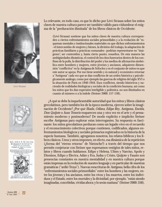 22Atenea 488
II Sem. 2003
Lo relevante, en todo caso, es que lo dicho por Lévi-Strauss sobre los mitos
claves de nuestra cultura parece ser también válido para vislumbrar el enig-
ma de la “perduración ilimitada” de los libros clásicos de Occidente:
(Lévi-Strauss) sostiene que los mitos claves de nuestra cultura correspon-
den a ciertos enfrentamientos sociales primordiales y a la evolución de “es-
quemas mentales e institucionales materiales en que dichos enfrentamientos
–el intercambio de mujeres y bienes, la división del trabajo, la adaptación de
prácticas familiares a prácticas comunales– podrían representarse en “imá-
genes”, ser contenidos y, hasta cierto punto, resueltos. De esta manera las
ambigüedades dinásticas,el control de los ritos funerarios dentro de los con-
fines de la polis,la distribución del poder y los medios de afirmación simbó-
lica entre hombres y mujeres, entre jóvenes y ancianos, adquieren dimen-
sión“conflictiva”en la Antígona de Sófocles y en el conjunto de mitos en que
este autor se apoya. Por eso tiene sentido y es natural y económico retornar
a “Antígona” cada vez que se dan conflictos de un orden histórica y psicoló-
gicamente análogo, como por ejemplo las guerras de religión del siglo XVI o
la situación de París en 1940-1944. Esos conflictos, siendo históricos y na-
ciendo de realidades biológicas y sociales de la condición humana, así como
los mitos que les dan expresión inteligible y polémica, no son ilimitados en
cuanto al número o a la índole (Steiner 2000: 157-158).
¿A qué se debe la inquebrantable autoridad que los mitos y libros clásicos
grecolatinos, pero también los de la época moderna, ejercen sobre la imagi-
nación de Occidente? ¿Por qué Iliada, Odisea, Edipo Rey, Antígona, Eneida,
Don Quijote o Juan Tenorio reaparecen una y otra vez en el arte y el pensa-
miento moderno y postmoderno? De modo explícito e implícito Steiner
escribe Antígonas para explorar estas interrogantes. Su respuesta es fasci-
nante: los mitos grecolatinos perduran como un legado vivo en el recuerdo
y el reconocimiento colectivos porque contienen, codificados, algunos en-
frentamientos biológicos y sociales primarios registrados en la historia de la
especie humana. También, agregamos nosotros, los relatos bíblicos y los li-
bros clásicos.Unos y otros imponen,en efecto,esa dinámica de la repetición
(¿forma del “eterno retorno” de Nietzsche?) a través del tiempo que nos
permite conjeturar con Steiner que expresamos vestigios de tales mitos, re-
latos y libros cuando hablamos. Edipo y Helena, Ulises y Narciso, Apolo y
Dionisos, Edipo y Electra, Adán y Eva, Judas y Cristo, Quijote y Fausto son
presencias constantes en nuestra mentalidad y en nuestra cultura porque
están impresas en la evolución de nuestro lenguaje y en particular de nuestras
gramáticas (“ardió Troya”). Nuevas reescrituras de Antígona, bella cifra de los
“enfrentamientos sociales primordiales” entre los hombres y las mujeres, en-
tre los jóvenes y los ancianos, entre los vivos y los muertos, entre los indivi-
duos y el Estado, entre los mortales y la divinidad, por ejemplo,“están siendo
imaginadas,concebidas,vividasahora;yloseránmañana”(Steiner2000:358).
Lévi-Strauss
 