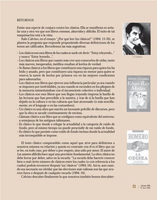 23 Atenea 488
II Sem. 2003
RETORNOS
Existe una especie de conjura contra los clásicos. Ella se manifiesta en seña-
lar una y otra vez que son libros extensos, aburridos y difíciles. El éxito de tal
maquinación está a la vista.
Italo Calvino, en el ensayo “¿Por qué leer los clásicos?” (1994: 13-20), se
plantea la pregunta que responde proponiendo diversas definiciones de los
textos así calificados. Recordemos las más sugestivas:
–Losclásicossonesoslibrosdeloscualessesueleoírdecir:“Estoyreleyendo...”
y nunca “Estoy leyendo...”.
–Los clásicos son libros que cuanto más cree uno conocerlos de oídas, tanto
más nuevos, inesperados, inéditos resultan al leerlos de verdad.
–Se llama clásicos a los libros que constituyen una riqueza para quien los ha
leído y amado, pero que constituyen una riqueza no menor para quien se
reserva la suerte de leerlos por primera vez en las mejores condiciones
para saborearlos.
–Los clásicos son libros que ejercen una influencia particular ya sea cuando
se imponen por inolvidables, ya sea cuando se esconden en los pliegues de
la memoria mimetizándose con el inconsciente colectivo o individual.
–Los clásicos son esos libros que nos llegan trayendo impresa la huella de
las lecturas que han precedido a la nuestra, y tras de sí la huella que han
dejado en la cultura o en las culturas que han atravesado (o más sencilla-
mente, en el lenguaje o en las costumbres).
–Un clásico es una obra que suscita un incesante polvillo de discursos, pero
que la obra se sacude continuamente de encima.
–Llámase clásico a un libro que se configura como equivalente del universo,
a semejanza de los antiguos talismanes.
–Es clásico lo que tiende a relegar la actualidad a la categoría de ruido de
fondo, pero al mismo tiempo no puede prescindir de ese ruido de fondo.
–Es clásico lo que persiste como ruido de fondo incluso donde la actualidad
más incompatible se impone.
El texto clásico comprendido como aquel que sirve para definirnos a
nosotros mismos en relación y quizás en contraste con él es el libro que no
se lee, en todo caso, por deber o por respeto, sino sólo por amor. El autor de
Los amores difíciles hace aquí una precisión fundamental. La obra clásica no
debe leerse por deber, salvo en la escuela: “La escuela debe hacerte conocer
bien o mal cierto número de clásicos entre los cuales (o con referencia a los
cuales) podrás reconocer después‘tus’clásicos”(1994: 16).Así es, aun cuan-
do sea necesario no olvidar que las elecciones más valiosas son las que ocu-
rren fuera o después de cualquier escuela (1994: 16).
Calvino descubre finalmente lo que nosotros también hemos descubier-
I. Calvino
 