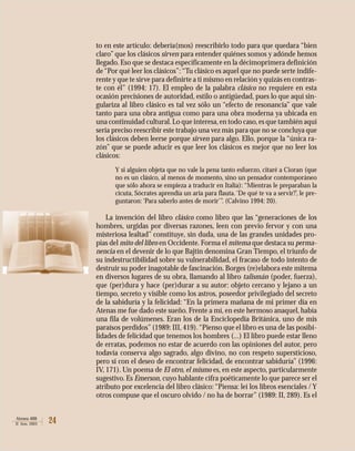 24Atenea 488
II Sem. 2003
to en este artículo: debería(mos) reescribirlo todo para que quedara “bien
claro” que los clásicos sirven para entender quiénes somos y adónde hemos
llegado. Eso que se destaca específicamente en la décimoprimera definición
de“Por qué leer los clásicos”:“Tu clásico es aquel que no puede serte indife-
rente y que te sirve para definirte a ti mismo en relación y quizás en contras-
te con él” (1994: 17). El empleo de la palabra clásico no requiere en esta
ocasión precisiones de autoridad, estilo o antigüedad, pues lo que aquí sin-
gulariza al libro clásico es tal vez sólo un “efecto de resonancia” que vale
tanto para una obra antigua como para una obra moderna ya ubicada en
una continuidad cultural.Lo que interesa,en todo caso,es que también aquí
sería preciso reescribir este trabajo una vez más para que no se concluya que
los clásicos deben leerse porque sirven para algo. Ello, porque la “única ra-
zón” que se puede aducir es que leer los clásicos es mejor que no leer los
clásicos:
Y si alguien objeta que no vale la pena tanto esfuerzo, citaré a Cioran (que
no es un clásico, al menos de momento, sino un pensador contemporáneo
que sólo ahora se empieza a traducir en Italia): “Mientras le preparaban la
cicuta, Sócrates aprendía un aria para flauta.‘De qué te va a servir?’, le pre-
guntaron: ‘Para saberlo antes de morir’”. (Calvino 1994: 20).
La invención del libro clásico como libro que las “generaciones de los
hombres, urgidas por diversas razones, leen con previo fervor y con una
misteriosa lealtad” constituye, sin duda, una de las grandes unidades pro-
pias del mito del libro en Occidente. Forma el mitema que destaca su perma-
nencia en el devenir de lo que Bajtin denomina Gran Tiempo, el triunfo de
su indestructibilidad sobre su vulnerabilidad, el fracaso de todo intento de
destruir su poder inagotable de fascinación. Borges (re)elabora este mitema
en diversos lugares de su obra, llamando al libro talismán (poder, fuerza),
que (per)dura y hace (per)durar a su autor: objeto cercano y lejano a un
tiempo, secreto y visible como los astros, poseedor privilegiado del secreto
de la sabiduría y la felicidad: “En la primera mañana de mi primer día en
Atenas me fue dado este sueño. Frente a mí, en este hermoso anaquel, había
una fila de volúmenes. Eran los de la Enciclopedia Británica, uno de mis
paraísos perdidos”(1989: III, 419).“Pienso que el libro es una de las posibi-
lidades de felicidad que tenemos los hombres (...) El libro puede estar lleno
de erratas, podemos no estar de acuerdo con las opiniones del autor, pero
todavía conserva algo sagrado, algo divino, no con respeto supersticioso,
pero sí con el deseo de encontrar felicidad, de encontrar sabiduría” (1996:
IV, 171). Un poema de El otro, el mismo es, en este aspecto, particularmente
sugestivo. Es Emerson, cuyo hablante cifra poéticamente lo que parece ser el
atributo por excelencia del libro clásico: “Piensa: leí los libros esenciales / Y
otros compuse que el oscuro olvido / no ha de borrar” (1989: II, 289). Es el
 