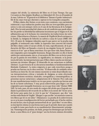 25 Atenea 488
II Sem. 2003
conjuro del olvido. La existencia del libro en el Gran Tiempo. Eso que
Cervantes en Don Quijote, Bradbury en Fahrenheit 451, Eco en El nombre de
la rosa, Calvino en “El general en la biblioteca” llaman el poder indestructi-
ble de las cosas vivas que duermen y esperan en los tranquilos anaqueles.
El libro clásico, dice Steiner, es un texto cuyo comienzo, cuyo nacimiento
existencial y cuya realización pueden muy bien ser irrecuperables para no-
sotros (y esto será siempre cierto en el caso de las literaturas de la Antigüe-
dad). Pero la total autoridad del clásico es de tal condición que puede absor-
ber sin perder su identidad las milenarias incursiones que se hagan en él, los
aditamentos que se le incluyan, los comentarios, las traducciones, las varia-
ciones. Ulises refuerza a Homero; La muerte de Virgilio de Broch enriquece a
la Eneida. La Antígona de Sófocles no sufrirá a causa de Lacan (2000: 350-
351). El autor de Antígona vislumbra aquí lo que parece ser la prueba más
palpable, el testimonio más visible, la expresión más concreta del triunfo
del libro clásico sobre el oscuro olvido. Se trata, específicamente, de la per-
duración del libro así llamado a través de esa singular forma de “perseve-
rancia en el ser” que se llama reescritura. Eco que tiene vida, llama Steiner a
este enigmático pero innegable fenómeno. Borges descubre en ello el hecho
estético por antonomasia, esto es, el encuentro del libro con un lector poseí-
do por la pasión de reescribirlo. Lo significativo, no obstante, es la persis-
tencia del mito: las interpretaciones que el libro clásico suscita son interpre-
taciones sin término (Borges). El desarrollo de sus variaciones es infinito
(Steiner). La pervivencia de su elocuencia inmediata es fundamentalmente
ilimitada (Gadamer). La única exigencia es que cada reescritura ponga a
prueba sus fuerzas con la obra reescrita: “El desarrrollo de unidades meta-
mórficas no tiene fin. En este mismo momento se están desarrollando nue-
vas interpretaciones críticas y textuales de Antígona, se están ofreciendo
nuevas versiones escénicas, musicales, coreográficas y cinematográficas, se
presentan nuevas variaciones y adaptaciones de la ‘historia’. Pero cada una
de esas manifestaciones tendrá a su vez que poner a prueba sus fuerzas ante
las de su fuente sofocleana. Y muy pocas sobrevivirán para llegar a ser ese
enigmático pero innegable fenómeno: un eco que tiene vida”(Steiner 2000:
350). Se trata, pues, de otro modo de conjuro del olvido que el logrado me-
diante la persistencia del recuerdo de un libro en la mente del “lector actor,
del lector para quien leer es vivir lo que lee” (Unamuno), que dice “mis
noches están llenas deVirgilio”(Borges) o que escribe“mi memoria conserva
tres libros que leí en mi niñez” (Matamoro). La prueba de la sobrevivencia
no es ya la pura transfiguración del lector perturbado por el hecho estético
de una lectura, sino la propia metamorfosis de un“gran libro”en otro libro,
su inscripción misma en una forma nueva que le permite durar aun cuando
ya nadie lo tome para leerlo en su manifestación (ilusoriamente) primige-
nia. Transmigración profana, sin duda, porque los demiurgos que así hacen
durar a unos libros en el “gran tiempo” son los lectores mismos devenidos
Broch
Cervantes
 