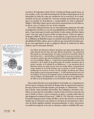 26Atenea 488
II Sem. 2003
escritores. El enigmático título El otro, el mismo de Borges puede leerse, en
este sentido, como una bella denominación del libro emancipado de la ley
inexorable de todas las cosas por mediación de la reescritura, de la meta-
morfosis sin fin que actualiza los “enormes sentidos potenciales que en su
época no podían ser descubiertos y comprendidos en toda su plenitud”
(Bajtin). Todo libro clásico que la reescritura metamorfosea en otro libro es,
en efecto, otro y el mismo a la vez: el otro, el mismo.
El escritor latinoamericano tal vez más felizmente prisionero del mito
transfigurador del libro en una de las posibilidades de felicidad es, no obs-
tante, el que interroga de modo más lúcido el mito mismo del libro clásico
como “cosa viva” que el oscuro olvido no logra borrar. “Sobre los clásicos”
de Borges (1989: II, 150-151) tiene, en este aspecto, un gran interés. El autor
de La biblioteca de Babel lleva aquí a su máximo desarrollo la invención de la
durabilidad del libro clásico, pero no silencia que una preferencia bien pue-
de ser una superstición ni que es peligroso afirmar la existencia de obras
clásicas y que lo serán para siempre:
(Los libros que llamamos clásicos) prometen una larga inmortalidad, pero
nada sabemos del porvenir, salvo que diferirá del presente. Una preferencia
bien puede ser una superstición. No tengo vocación de iconoclasta. Hacia el
año treinta creía (...) que la belleza es el privilegio de unos pocos autores; aho-
ra sé que es común y que está acechándonos en las casuales páginas del medio-
cre o en un diálogo callejero (...) La gloria de un poeta depende,en suma,de la
excitación o de la apatía de las generaciones de hombres anónimos que la
ponen a prueba, en la soledad de sus bibliotecas (...) Las emociones que la
literatura suscita son quizá eternas, pero los medios deben constantemente
variar, siquiera de un modo levísimo, para no perder su virtud. Se gastan a
medida que los reconoce el lector. De ahí el peligro de afirmar que existen
obras clásicas y que lo serán para siempre (...) Cada cual descree de su arte y de
sus artificios.Yo, que me he resignado a poner en duda la indefinida perdura-
ción de Voltaire o de Shakespeare, creo (esta tarde de uno de los últimos días
de 1965) en la de Schopenhauer y en la de Berkeley (Borges 1989:II: 151).
Esta erosión del mito no es sorprendente. Es la huella, eco o resonancia en
él de la mayor revelación del relato de Borges sobre la sustancia del universo.
Eso que el autor de El hacedor nombra, por ejemplo, en“Mutaciones”:“Cruz,
lazo y flecha, viejos utensilios del hombre, hoy rebajados o elevados a sím-
bolos; no sé por qué me maravillan, cuando no hay en la tierra una sola cosa
que el olvido no borre o que la memoria no altere y cuando nadie sabe en
qué imágenes lo traducirá el porvenir”(1989: II,176).Más allá,o más acá de
la tensión borgeana entre el mito del libro y la ley del universo es necesario
señalar que la referencia a los clásicos en términos de permanencia y dura-
ción sin límite significa también monumentalizarlos, es decir, desconocer
su condición temporal,en la cual,no obstante,reside su vitalidad.Ello suce-
 