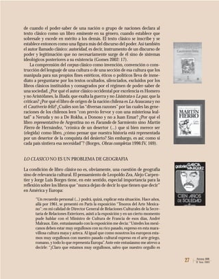 27 Atenea 488
II Sem. 2003
de cuando el poder-saber de una nación o grupo de naciones declara al
texto clásico como un libro eminente en su género, cuando establece que
sobresale y excede en mérito a los demás. El texto clásico se inscribe y se
establece entonces como una figura más del discurso del poder.Así también
el autor llamado clásico: autoridad, es decir, instrumento de un discurso de
poder y legitimación que no necesariamente surge de él sino de sistemas
ideológicos posteriores a su existencia (Gomes 2002: 17).
La comprensión del corpus clásico como invención, convención o cons-
trucción del lenguaje de una cultura o de una sección de esa cultura que los
manipula para sus propios fines estéticos, éticos o políticos lleva de inme-
diato a preguntarse por los textos ocultados, silenciados, excluidos por los
libros clásicos instituidos y consagrados por el régimen de poder-saber de
una sociedad. ¿Por qué el autor clásico occidental por excelencia es Homero
y no Aristófanes,la Ilíada, que exalta la guerra y no Lisístrata o La paz,que la
critican? ¿Por qué el libro de origen de la nación chilena es La Araucana y no
el Cautiverio feliz? ¿Cuáles son las“diversas razones”por las cuales las gene-
raciones de los chilenos leen “con previo fervor y con una misteriosa leal-
tad” a Neruda y no a De Rokha, a Donoso y no a Juan Emar? ¿Por qué el
libro representativo de Argentina no es Facundo de Sarmiento sino Martín
Fierro de Hernández, “crónica de un desertor (...) que si bien merece ser
(elegida) como libro, ¿cómo pensar que nuestra historia está representada
por un desertor de la conquista del desierto? Sin embargo, es así; como si
cada país sintiera esa necesidad”? (Borges, Obras completas 1996:IV, 169).
LO CLASICO NO ES UN PROBLEMA DE GEOGRAFIA
La condición de libro clásico no es, obviamente, una cuestión de geografía
sino de relevancia cultural. El pensamiento de Leopoldo Zea,Alejo Carpen-
tier y Jorge Luis Borges tiene, en este sentido, especial importancia para la
reflexión sobre los libros que“nunca dejan de decir lo que tienen que decir”
en América y Europa:
“Un recuerdo personal (...) podrá, quizá, explicar esta situación. Hace años,
allá por 1961, se presentó en París la exposición “Tesoros del Arte Mexica-
no”; en mi calidad de Director General de Relaciones Culturales de la Secre-
taría de Relaciones Exteriores, asistí a la exposición y en un cierto momento
pude hablar con el Ministro de Cultura de Francia de esos días, André
Malraux. Este, entusiasmado con la exposición me decía:“Ustedes los mexi-
canos deben estar muy orgullosos con su rico pasado, expreso en esta mara-
villosa cultura maya y azteca. Al igual que como nosotros los europeos esta-
mos muy orgullosos con nuestro pasado cultural expreso en el arte griego,
romano, y todo lo que representa Europa”.Ante este entusiasmo me atrevo a
decirle: “¡Claro que estamos muy orgullosos, salvo que nuestro orgullo es
 