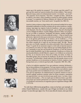 28Atenea 488
II Sem. 2003
mayor que el de ustedes los europeos!”. Un cortante ¿qué dice usted? Y un
¿por qué dice usted eso? pareció molesto fin a la breve plática.“Este maravi-
lloso arte maya y azteca es exclusivamente nuestro –le contesté–, ¿no es así?”.
“Por supuesto”, fue la respuesta.“Pues bien –completé mi idea–, además de
la cultura y arte maya y azteca también es nuestra la cultura griega, romana
y europea”. La respuesta de Malraux Ministro de Cultura de Francia fue ya
una amable sonrisa y un “tiene usted razón” (Leopoldo Zea 1984: 61).
América Latina reclama su lugar dentro de la universal unidad de los mitos,
demasiado analizados en función exclusiva de sus raíces semíticas o medite-
rráneas. Aquí sigue tan vigente el mito de Amalivaca –mito que es también
el de Shamash, el de Noé, el de Quetzalcóatl–, que en días de la Enciclopedia
y de los Diálogos de Diderot, el padre Fillippo Salvatore Gilli se oyó pregun-
tar por un indio si Amalivaca, modelador del planeta, andaba arreglando
algo en Europa, es decir, en la otra orilla del océano (...) Hay en América una
presencia y vigencia de mitos que se enterraron en Europa,hace mucho tiem-
po, en las gavetas polvorientas de la retórica y de la erudición (...) Y me
contó (una historia) que me dejó asombrado: el de una guerra habida entre
dos tribus causada por el rapto de una hermosa mujer. Me dije: “Bueno,
pero esto, en el fondo, responde a los mitos universales. Esto es la guerra de
Troya”. Y a partir de ese momento empecé a verlo todo en función america-
na: la historia, los mitos, las viejas culturas que nos habían llegado de Euro-
pa. Y pensando en que hay una leyenda de Amalivaca, el Noé del Orinoco,
que lo señala Humboldt y que lo dejó asombrado (Amalivaca es el héroe de
una leyenda idéntica a la del Diluvio), empecé a ver el diluvio no en función
de Noé, no en función de los Noés de la Caldea, de Asiria, la China, el
Deucalión griego, sino en función de Amalivaca. De ahí me vino la idea de
un cuento,“Los advertidos”,donde todos los Noés del mundo vienen a ver al
anciano Amalivaca y se lo encuentran en América. Es decir, empiezo a traer
Europa hacia acá y a verla de aquí hacia allá. (Carpentier 1981: 69 y 106).
¿Cuál es la tradición argentina? Creo que podemos contestar fácilmente y
que no hay problema en esta pregunta. Creo que nuestra tradición es toda la
culturaoccidental,ycreotambiénquetenemosderechoaesatradición,mayor
que el que pueden tener los habitantes de una u otra nación occidental (...)
Creo que los argentinos, los sudamericanos en general, estamos en una si-
tuación análoga; podemos manejar todos los temas europeos, manejarlos
sin supersticiones, con una irreverencia que puede tener, y ya tiene, conse-
cuencias afortunadas (...) Por eso repito que no debemos temer y que debe-
mos pensar que nuestro patrimonio es el universo; ensayar todos los temas,
y no podemos concretarnos a lo argentino para ser argentinos (Borges 1989:
I, 272-274).
No cabe hacer diferencias geográficas, como no las hace, por ejemplo, el
crítico Daniel Balderston, cuando dice que El lugar sin límites es un clásico
porque“es una obra que sigue viva. No es una obra de museo, sino que tiene
Sófocles
M. Zambrano
C. Vallejo
J. Cortázar
 