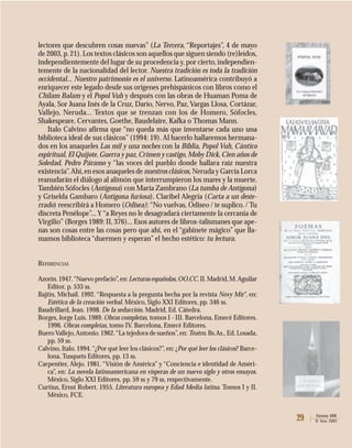 29 Atenea 488
II Sem. 2003
lectores que descubren cosas nuevas” (La Tercera, “Reportajes”, 4 de mayo
de 2003,p.21).Los textos clásicos son aquellos que siguen siendo (re)leídos,
independientemente del lugar de su procedencia y,por cierto,independien-
temente de la nacionalidad del lector. Nuestra tradición es toda la tradición
occidental... Nuestro patrimonio es el universo. Latinoamérica contribuyó a
enriquecer este legado desde sus orígenes prehispánicos con libros como el
Chilam Balam y el Popol Vuh y después con las obras de Huaman Poma de
Ayala, Sor Juana Inés de la Cruz, Darío, Nervo, Paz, Vargas Llosa, Cortázar,
Vallejo, Neruda... Textos que se trenzan con los de Homero, Sófocles,
Shakespeare, Cervantes, Goethe, Baudelaire, Kafka o Thomas Mann.
Italo Calvino afirma que “no queda más que inventarse cada uno una
biblioteca ideal de sus clásicos”(1994: 19). Al hacerlo hallaremos hermana-
dos en los anaqueles Las mil y una noches con la Biblia, Popol Vuh, Cántico
espiritual, El Quijote,Guerra y paz,Crimen y castigo,Moby Dick,Cien años de
Soledad, Pedro Páramo y “las voces del pueblo donde hallara raíz nuestra
existencia”.Ahí,en esos anaqueles de nuestros clásicos, Neruda y García Lorca
reanudarán el diálogo al alimón que interrumpieron los mares y la muerte.
También Sófocles (Antígona) con María Zambrano (La tumba de Antígona)
y Griselda Gambaro (Antígona furiosa). Claribel Alegría (Carta a un deste-
rrado) reescribirá a Homero (Odisea):“No vuelvas, Odiseo / te suplico. / Tu
discreta Penélope”...Y“a Reyes no le desagradará ciertamente la cercanía de
Virgilio”(Borges 1989: II, 376)... Esos autores de libros-talismanes que ape-
nas son cosas entre las cosas pero que ahí, en el “gabinete mágico” que lla-
mamos biblioteca “duermen y esperan” el hecho estético: tu lectura.
REFERENCIAS
Azorín.1947.“Nuevo prefacio”,en:Lecturas españolas,OO.CC.II.Madrid,M.Aguilar
Editor, p. 533 ss.
Bajtin, Michail. 1992. “Respuesta a la pregunta hecha por la revista Novy Mir”, en:
Estética de la creación verbal. México, Siglo XXI Editores, pp. 346 ss.
Baudrillard, Jean. 1998. De la seducción. Madrid, Ed. Cátedra.
Borges, Jorge Luis. 1989. Obras completas, tomos I - III. Barcelona, Emecé Editores.
1996. Obras completas, tomo IV. Barcelona, Emecé Editores.
BueroVallejo,Antonio.1962.“La tejedora de sueños”,en: Teatro. Bs.As.,Ed.Losada,
pp. 59 ss.
Calvino, Italo. 1994.“¿Por qué leer los clásicos?”, en: ¿Por qué leer los clásicos? Barce-
lona, Tusquets Editores, pp. 13 ss.
Carpentier, Alejo. 1981. “Visión de América” y “Conciencia e identidad de Améri-
ca”, en: La novela latinoamericana en vísperas de un nuevo siglo y otros ensayos.
México, Siglo XXI Editores, pp. 59 ss y 79 ss, respectivamente.
Curtius, Ernst Robert. 1955. Literatura europea y Edad Media latina. Tomos I y II.
México, FCE.
 