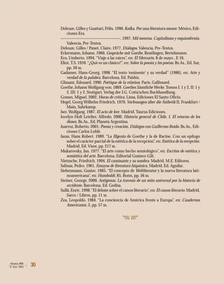 30Atenea 488
II Sem. 2003
Deleuze, Gilles y Guattari,Félix.1990.Kafka. Por una literatura menor.México,Edi-
ciones Era.
––––––––––––––––––––––––––––. 1997. Mil mesetas. Capitalismo y esquizofrenia.
Valencia, Pre-Textos.
Deleuze, Gilles / Panet, Claire. 1977. Diálogos. Valencia, Pre-Textos.
Eckermann, Johann. 1960. Gespräche mit Goethe. Reutlingen, Bertelsmann.
Eco, Umberto. 1994.“Viaje a las raíces”, en: El Mercurio, 8 de mayo , E 16.
Eliot, T.S. 1959.“¿Qué es un clásico?”, en: Sobre la poesía y los poetas. Bs.As., Ed. Sur,
pp. 50 ss.
Gadamer, Hans-Georg. 1998. “El texto ‘eminente’ y su verdad” (1986), en: Arte y
verdad de la palabra. Barcelona, Ed. Paidós.
Glissant, Edouard. 1990. Poétique de la relation. Paris, Gallimard.
Goethe, Johann Wolfgang von. 1869. Goethes Sämtliche Werke. Tomos I: 1 y 2, II: 1 y
2, III: 1 y 2. Stuttgart, Verlag der J.G. Cotta’schen Buchhandlung.
Gomes, Miguel. 2002. Horas de crítica. Lima, Ediciones El Santo Oficio.
Hegel, Georg Wilhelm Friedrich. 1970. Vorlesungen über die Ästhetik II. Frankfurt /
Main, Suhrkamp.
Iser, Wolfgang. 1987. El acto de leer. Madrid, Taurus Ediciones.
Jocelyn-Holt Letelier, Alfredo. 2000. Historia general de Chile. I. El retorno de los
dioses. Bs.As., Ed. Planeta Argentina.
Juarroz, Roberto. 2001. Poesía y creación. Diálogos con Guillermo Boido. Bs.As., Edi-
ciones Carlos Lohlé.
Jauss, Hans Robert. 1989. “La Ifigenia de Goethe y la de Racine. Con un epílogo
sobre el carácter parcial de la estética de la recepción”,en: Estética de la recepción.
Madrid, Ed. Visor, pp. 217 ss.
Mukarovsky, Jan. 1977. “El arte como hecho semiológico”, en: Escritos de estética y
semiótica del arte. Barcelona, Editorial Gustavo Gili.
Nietzsche, Friedrich. 1994. El caminante y su sombra. Madrid, M.E. Editores.
Salinas, Pedro. 1961. Ensayos de literatura hispánica. Madrid, Ed. Aguilar.
Siebenmann, Gustav. 1985. “El concepto de Weltliteratur y la nueva literatura lati-
noamericana”, en: Humboldt, 85, Bonn, pp. 56 ss.
Steiner, George. 2000. Antígonas. La travesía de un mito universal por la historia de
occidente. Barcelona, Ed. Gedisa.
Sullá,Enric. 1998.“El debate sobre el canon literario”,en: El canon literario.Madrid,
Sarco / Libros, pp. 11 ss.
Zea, Leopoldo. 1984. “La conciencia de América frente a Europa”, en: Cuadernos
Americanos, 3, pp. 57 ss.
 