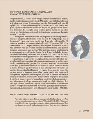 13 Atenea 488
II Sem. 2003
CONCEPTOS RELACIONADOS CON LO CLASICO:
CANON Y LITERATURA UNIVERSAL
Originariamente, la palabra canon designa una vara o caña recta de madera,
que los carpinteros usaban para medir. Más tarde, en sentido figurado, pasa
a significar una norma de conducta y, para los filólogos alejandrinos del
siglo III d.C., la lista de obras escogidas por su excelencia en el uso del len-
guaje y por ello consideradas ejemplares. Es por eso que para Sullà,“el nú-
cleo de sentido del concepto canon contiene por lo menos dos aspectos:
norma o regla o, incluso, modelo, y lista de autores o autoridades, dignas de
estudio” (1998: 20).
El concepto de literatura universal fue propuesto por Goethe para refe-
rirse, por una parte, a la literatura como “un bien del cual participa toda la
humanidad” y, por otra, como medio para desarrollar en los pueblos “el
deseo de participar en un comercio intelectual” (Eckermann 1960:163 y
Goethe 1869: 3,2: 512, respectivamente). Se trata, pues, de valerse de la litera-
tura universal “para que todas las naciones se interrelacionen”, y los pueblos
terminen acercándose unos a otros. “Sólo podrá asegurarse una tolerancia
verdaderamente general”, escribe Goethe,“si se dejan a un lado las singula-
ridades individuales y nacionales, pero se conserva la convicción de que lo
realmente meritorio es patrimonio de toda la humanidad”(1869: 3,2: 516).
No cabe duda de que los tres conceptos, clásico, canónico y literatura uni-
versal, coinciden en considerar a las obras que pertenecen a su ámbito como
de alta excelencia y valor ejemplar. Efectivamente, desde un punto de vista
cualitativo, puede sostenerse que las obras clásicas forman un canon abierto
y flexible de textos que representan la más alta expresión cultural de un
pueblo, vigente más allá del tiempo y el espacio de su creación y, por ello,
perteneciente a la literatura universal en cuanto medio para propiciar el
diálogo entre los pueblos. Por otra parte, en lo que se refiere a la diferencia
entre estos conceptos, aparece como más evidente la propensión didáctica de
la noción de canon, el proyecto transcultural implícito en la literatura univer-
sal y la inagotable significancia que caracteriza a la obra clásica. Gadamer des-
taca especialmente este último rasgo en su definición del texto eminente en
cuanto “configuración consistente, autónoma, que requiere ser continua-
mente releída,aunque siempre haya sido ya antes comprendida”(1998: 101).
LO CLASICO DESDE LA PERSPECTIVA DE LA RECEPCION LITERARIA
“Un autor clásico es un reflejo de nuestra sensibilidad moderna. (... ) Nos
vemos en los clásicos a nosotros mismos”(Azorín 1947: II, 534).“Clásico no
es un libro (...) que necesariamente posee tales o cuales méritos; es un libro
que las generaciones de los hombres, urgidos por diversas razones, leen con
Goethe
 