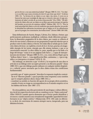 15 Atenea 488
II Sem. 2003
previo fervor y con una misteriosa lealtad”(Borges 1989: II, 151).“Un clási-
co es un libro que nunca termina de decir lo que tiene que decir” (Calvino
1995: 15). “La lectura de un clásico es un viaje a las raíces. A veces no se
buscan las raíces por nostalgia de algo que se conoció, sino por el vago sen-
timiento de haber crecido de un tronco desconocido” (Eco 1994).“Mi defi-
nición de clásico dice así: un clásico es un libro que presta siempre al espíritu
del hombre un servicio de máxima calidad” (Salinas 1961: 76-77). “Pero la
total autoridad del clásico es de tal condición que puede absorber sin perder
la identidad las milenarias incursiones que se hagan en él, los aditamentos
que se le pongan,los comentarios,las traducciones”(Steiner 2000: 349-350).
Estas definiciones de Azorín, Borges, Calvino, Eco, Salinas y Steiner, que
perfectamente podríamos multiplicar, enfatizan, desde diferentes perspec-
tivas, la dimensión pragmática de la obra clásica, por cuanto se refieren al
efecto de esos textos y destacan en sus propuestas la especial relación que se
produce entre la obra clásica y el lector. En todas ellas se señala que la condi-
ción clásica deviene y se explicita a través de la re-lectura, gracias a la inago-
table sinergia de los textos, sinergia que ella misma instaura y que es su
característica esencial. La obra clásica es, pues, aquella que se ha leído a lo
largo del tiempo “como si en sus páginas todo fuera (...) capaz de interpre-
taciones sin término”(Borges 1989: II,151), y no, como afirma Hegel, que la
“belleza clásica”tiene (...) una significación libre, autónoma, (...) que se sig-
nifica y se interpreta a sí misma”(1970: II, 13).
Sin embargo, en atención a que “el efecto y la recepción de una obra se
articula en un diálogo entre un sujeto presente y un discurso pasado”(Jauss
1989: 241) y que este diálogo puede realizarse en cualquier ámbito lingüísti-
co y cultural, parece necesario que la obra clásica reúna dos condiciones
fundamentales:
–permitir que el “sujeto presente” descubra la respuesta implícita conteni-
da en el “discurso pasado” y que la perciba como respuesta a una cuestión
que le compete plantear ahora (Jauss 1989: 241), y
–constituir su sentido en función del aporte de su propia oferta semiótica,
cuando el texto no tenga su correspondencia en el mundo empírico ni en
los hábitos del lector (Iser 1987: 117).
En otras palabras, una obra proveniente de una lengua y cultura diferen-
tes a la de los respectivos lectores sólo se constituye en un“clásico universal”
(Eliot 1959:52) cuando aporta elementos que el lector puede identificar y
reconocer,cuando muestra una virtualmente inagotable capacidad de trans-
formarse en un “objeto estético” (Mukarovsky 1974: 139) cada vez diferen-
te, es decir, de concretarse de manera siempre nueva, inesperada, para sus
distintos lectores.
Azorín
Borges
Salinas
Eco
 