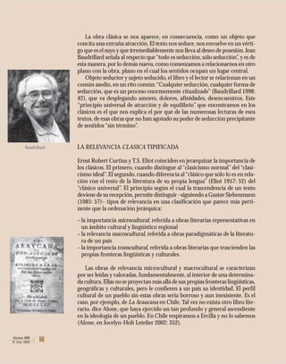 16Atenea 488
II Sem. 2003
La obra clásica se nos aparece, en consecuencia, como un objeto que
concita una extraña atracción.El texto nos seduce,nos envuelve en un vérti-
go que es el suyo y que irremediablemente nos lleva al deseo de posesión.Jean
Baudrillard señala al respecto que“todo es seducción, sólo seducción”, y es de
esta manera,por lo demás nueva, como comenzamos a relacionarnos en otro
plano con la obra, plano en el cual los sentidos ocupan un lugar central.
Objeto seductor y sujeto seducido, el libro y el lector se relacionan en un
común asedio, en un rito común:“Cualquier seducción, cualquier forma de
seducción, que es un proceso enormemente ritualizado” (Baudrillard 1998:
42), que va desplegando amores, dolores, afinidades, desencuentros. Este
“principio universal de atracción y de equilibrio” que encontramos en los
clásicos es el que nos explica el por qué de las numerosas lecturas de esos
textos,de esas obras que no han agotado su poder de seducción precipitante
de sentidos “sin término”.
LA RELEVANCIA CLASICA TIPIFICADA
Ernst Robert Curtius y T.S. Eliot coinciden en jerarquizar la importancia de
los clásicos. El primero, cuando distingue al “clasicismo normal” del “clasi-
cismo ideal”. El segundo, cuando diferencia al“clásico que sólo lo es en rela-
ción con el resto de la literatura de su propia lengua” (Eliot 1957: 52) del
“clásico universal”. El principio según el cual la trascendencia de un texto
deviene de su recepción,permite distinguir –siguiendo a Gustav Siebenmann
(1985: 57)– tipos de relevancia en una clasificación que parece más perti-
nente que la ordenación jerárquica:
–la importancia microcultural, referida a obras literarias representativas en
un ámbito cultural y lingüístico regional
–la relevancia macrocultural, referida a obras paradigmáticas de la literatu-
ra de un país
–la importancia transcultural, referida a obras literarias que trascienden las
propias fronteras lingüísticas y culturales.
Las obras de relevancia microcultural y macrocultural se caracterizan
por ser leídas y valoradas, fundamentalmente, al interior de una determina-
da cultura.Ellas no se proyectan más allá de sus propias fronteras lingüísticas,
geográficas y culturales, pero le confieren a un país su identidad. El perfil
cultural de un pueblo sin estas obras sería borroso y aun inexistente. Es el
caso, por ejemplo, de La Araucana en Chile. Tal vez no exista otro libro lite-
rario, dice Alone, que haya ejercido un tan profundo y general ascendiente
en la ideología de un pueblo. En Chile respiramos a Ercilla y no lo sabemos
(Alone, en Jocelyn-Holt Letelier 2002: 352).
Baudrillard
 