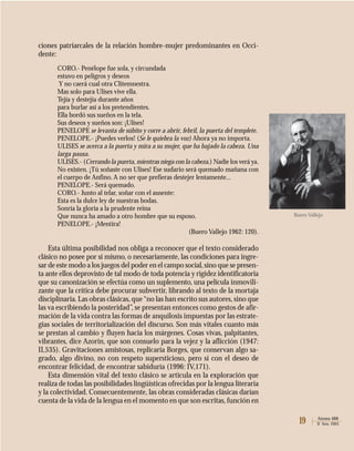 19 Atenea 488
II Sem. 2003
ciones patriarcales de la relación hombre-mujer predominantes en Occi-
dente:
CORO.- Penélope fue sola, y circundada
estuvo en peligros y deseos
Y no caerá cual otra Clitemnestra.
Mas solo para Ulises vive ella.
Tejía y destejía durante años
para burlar así a los pretendientes.
Ella bordó sus sueños en la tela.
Sus deseos y sueños son: ¡Ulises!
PENELOPE se levanta de súbito y corre a abrir, febril, la puerta del templete.
PENELOPE.- ¡Puedes verlos! (Se le quiebra la voz) Ahora ya no importa.
ULISES se acerca a la puerta y mira a su mujer, que ha bajado la cabeza. Una
larga pausa.
ULISES.- (Cerrando la puerta, mientras niega con la cabeza.) Nadie los verá ya.
No existen. ¡Tú soñaste con Ulises! Ese sudario será quemado mañana con
el cuerpo de Anfino. A no ser que prefieras destejer lentamente...
PENELOPE.- Será quemado.
CORO.- Junto al telar, soñar con el ausente:
Esta es la dulce ley de nuestras bodas.
Sonría la gloria a la prudente reina
Que nunca ha amado a otro hombre que su esposo.
PENELOPE.- ¡Mentira!
(Buero Vallejo 1962: 120).
Esta última posibilidad nos obliga a reconocer que el texto considerado
clásico no posee por sí mismo, o necesariamente, las condiciones para ingre-
sar de este modo a los juegos del poder en el campo social,sino que se presen-
ta ante ellos deprovisto de tal modo de toda potencia y rigidez identificatoria
que su canonización se efectúa como un suplemento, una película inmovili-
zante que la crítica debe procurar subvertir, librando al texto de la mortaja
disciplinaria. Las obras clásicas, que“no las han escrito sus autores, sino que
las va escribiendo la posteridad”, se presentan entonces como gestos de afir-
mación de la vida contra las formas de anquilosis impuestas por las estrate-
gias sociales de territorialización del discurso. Son más vitales cuanto más
se prestan al cambio y fluyen hacia los márgenes. Cosas vivas, palpitantes,
vibrantes, dice Azorín, que son consuelo para la vejez y la aflicción (1947:
II,535). Gravitaciones amistosas, replicaría Borges, que conservan algo sa-
grado, algo divino, no con respeto supersticioso, pero sí con el deseo de
encontrar felicidad, de encontrar sabiduría (1996: IV,171).
Esta dimensión vital del texto clásico se articula en la exploración que
realiza de todas las posibilidades lingüísticas ofrecidas por la lengua literaria
y la colectividad. Consecuentemente, las obras consideradas clásicas darían
cuenta de la vida de la lengua en el momento en que son escritas,función en
Buero Vallejo
 