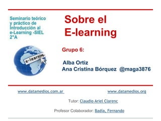 Sobre el
                        E-learning
                    Grupo 6:

                    Alba Ortiz
                    Ana Cristina Bórquez @maga3876



www.datamedios.com.ar                         www.datamedios.org

                        Tutor: Claudio Ariel Clarenc

                Profesor Colaborador: Badía, Fernando
 