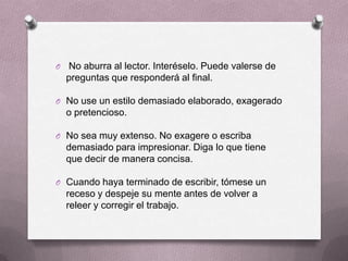 O   No aburra al lector. Interéselo. Puede valerse de
    preguntas que responderá al final.

O No use un estilo demasiado elaborado, exagerado
    o pretencioso.

O No sea muy extenso. No exagere o escriba
    demasiado para impresionar. Diga lo que tiene
    que decir de manera concisa.

O Cuando haya terminado de escribir, tómese un
    receso y despeje su mente antes de volver a
    releer y corregir el trabajo.
 