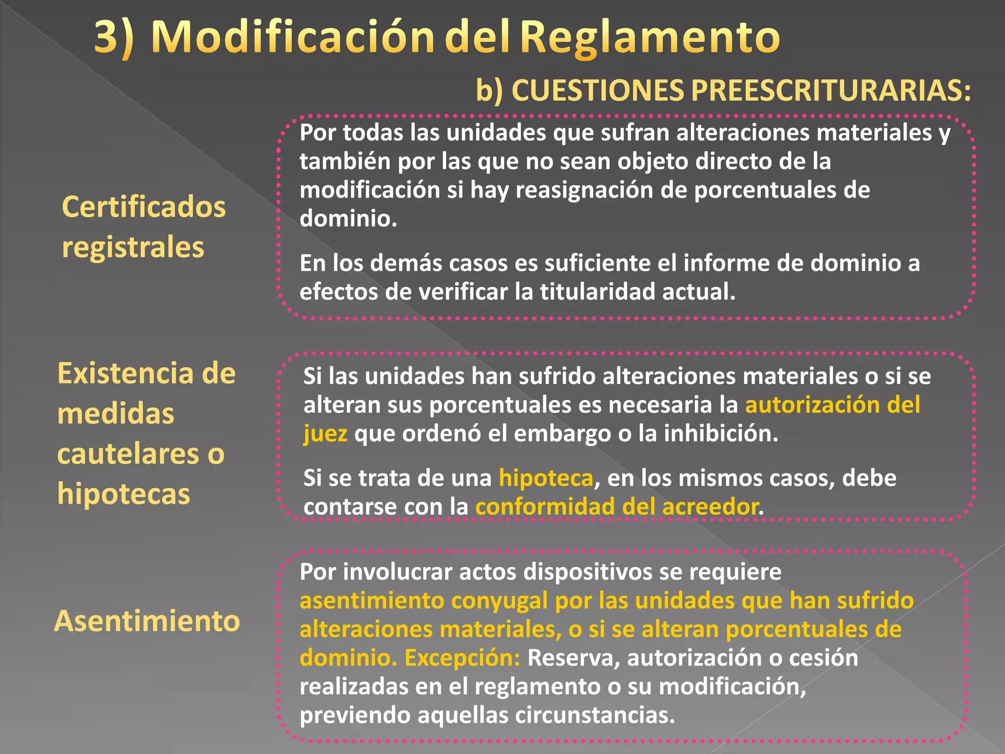 Certificados
registrales
Por todas las unidades que sufran alteraciones materiales y
también por las que no sean objeto directo de la
modificación si hay reasignación de porcentuales de
dominio.
En los demás casos es suficiente el informe de dominio a
efectos de verificar la titularidad actual.
Existencia de
medidas
cautelares o
hipotecas
Asentimiento
Si las unidades han sufrido alteraciones materiales o si se
alteran sus porcentuales es necesaria la autorización del
juez que ordenó el embargo o la inhibición.
Si se trata de una hipoteca, en los mismos casos, debe
contarse con la conformidad del acreedor.
Por involucrar actos dispositivos se requiere
asentimiento conyugal por las unidades que han sufrido
alteraciones materiales, o si se alteran porcentuales de
dominio. Excepción: Reserva, autorización o cesión
realizadas en el reglamento o su modificación,
previendo aquellas circunstancias.
b) CUESTIONES PREESCRITURARIAS:
 