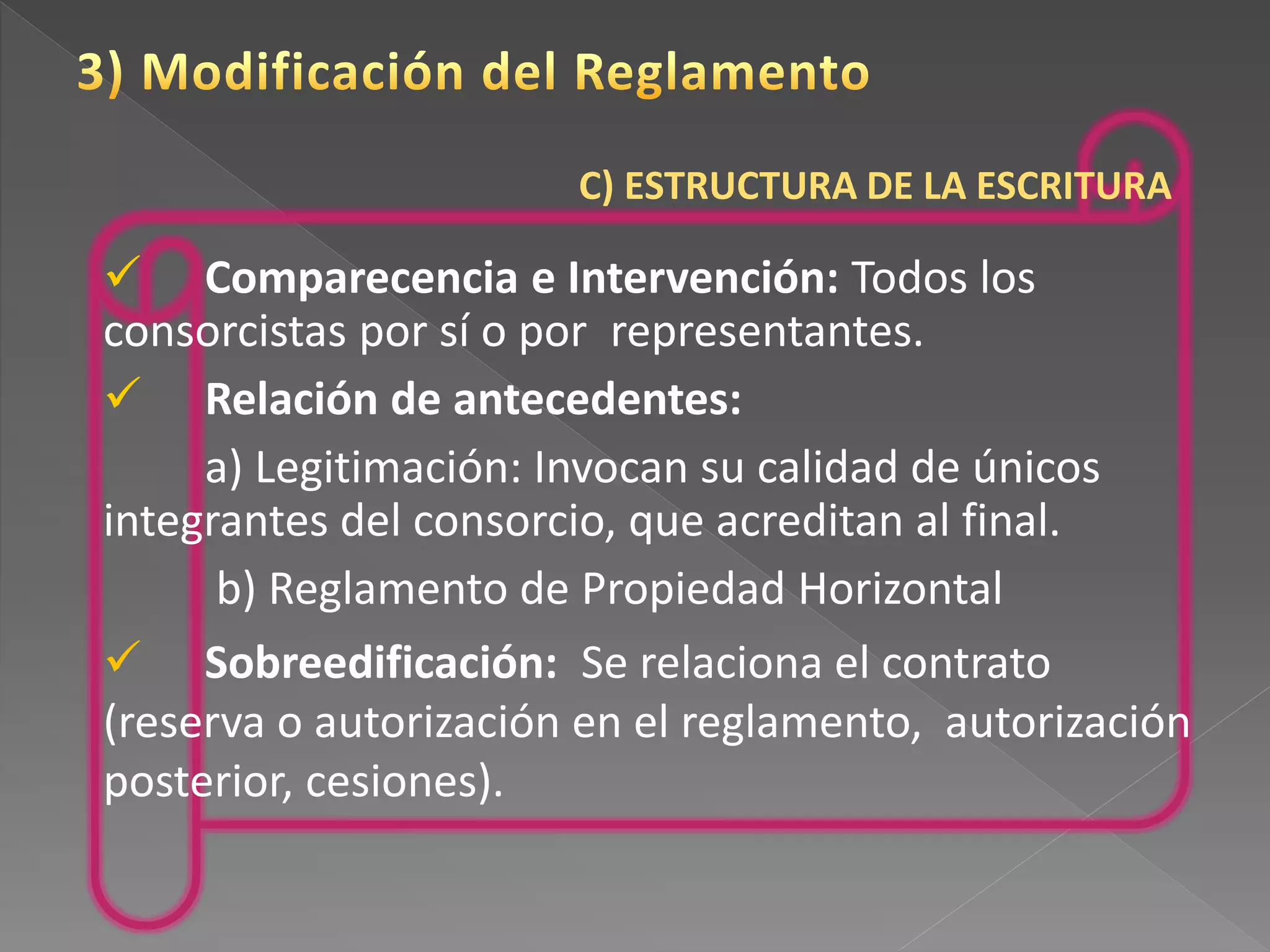 C) ESTRUCTURA DE LA ESCRITURA
 Comparecencia e Intervención: Todos los
consorcistas por sí o por representantes.
 Relación de antecedentes:
a) Legitimación: Invocan su calidad de únicos
integrantes del consorcio, que acreditan al final.
b) Reglamento de Propiedad Horizontal
 Sobreedificación: Se relaciona el contrato
(reserva o autorización en el reglamento, autorización
posterior, cesiones).
 