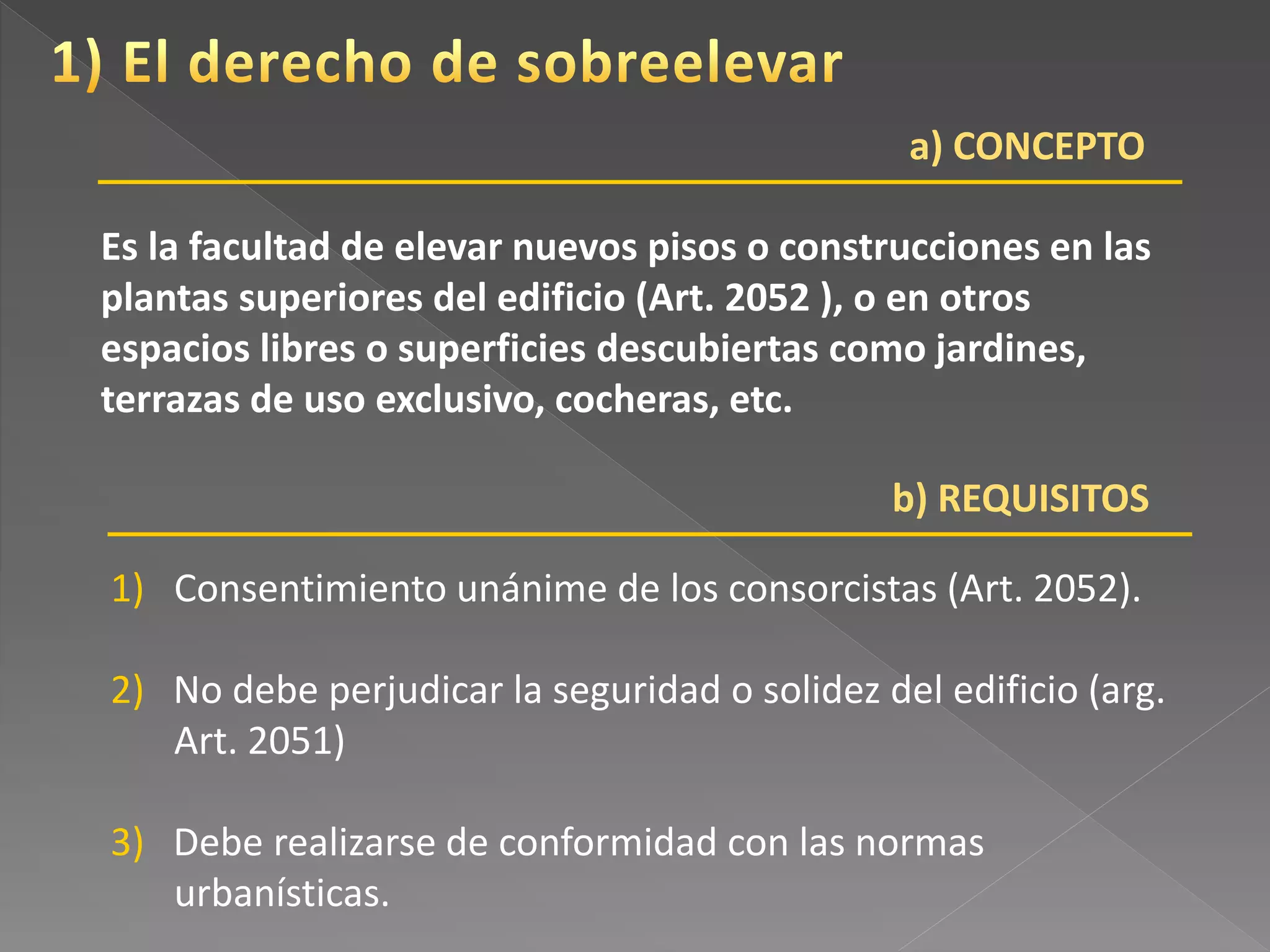 a) CONCEPTO
Es la facultad de elevar nuevos pisos o construcciones en las
plantas superiores del edificio (Art. 2052 ), o en otros
espacios libres o superficies descubiertas como jardines,
terrazas de uso exclusivo, cocheras, etc.
1) Consentimiento unánime de los consorcistas (Art. 2052).
2) No debe perjudicar la seguridad o solidez del edificio (arg.
Art. 2051)
3) Debe realizarse de conformidad con las normas
urbanísticas.
b) REQUISITOS
 