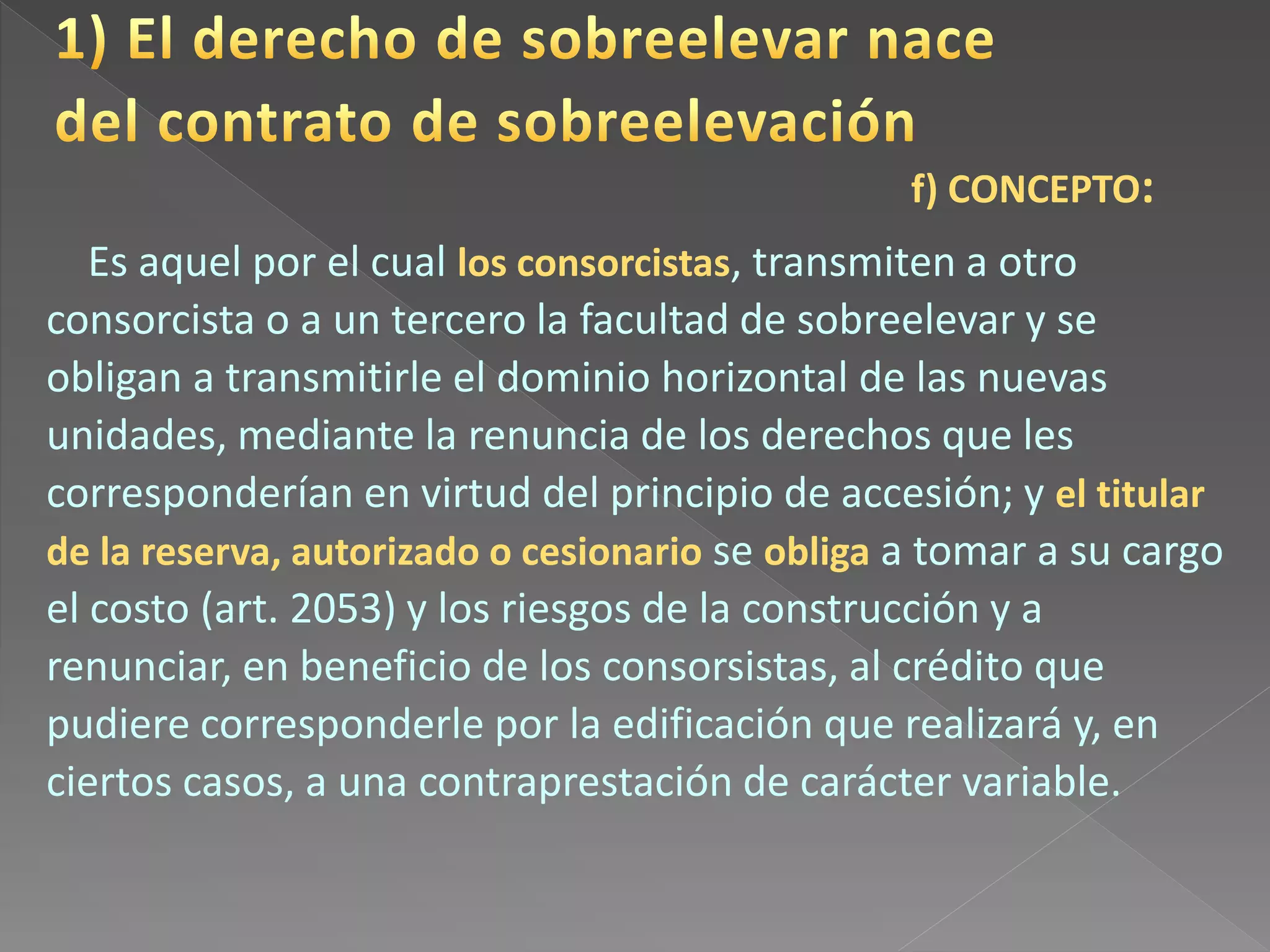 Es aquel por el cual los consorcistas, transmiten a otro
consorcista o a un tercero la facultad de sobreelevar y se
obligan a transmitirle el dominio horizontal de las nuevas
unidades, mediante la renuncia de los derechos que les
corresponderían en virtud del principio de accesión; y el titular
de la reserva, autorizado o cesionario se obliga a tomar a su cargo
el costo (art. 2053) y los riesgos de la construcción y a
renunciar, en beneficio de los consorsistas, al crédito que
pudiere corresponderle por la edificación que realizará y, en
ciertos casos, a una contraprestación de carácter variable.
f) CONCEPTO:
 
