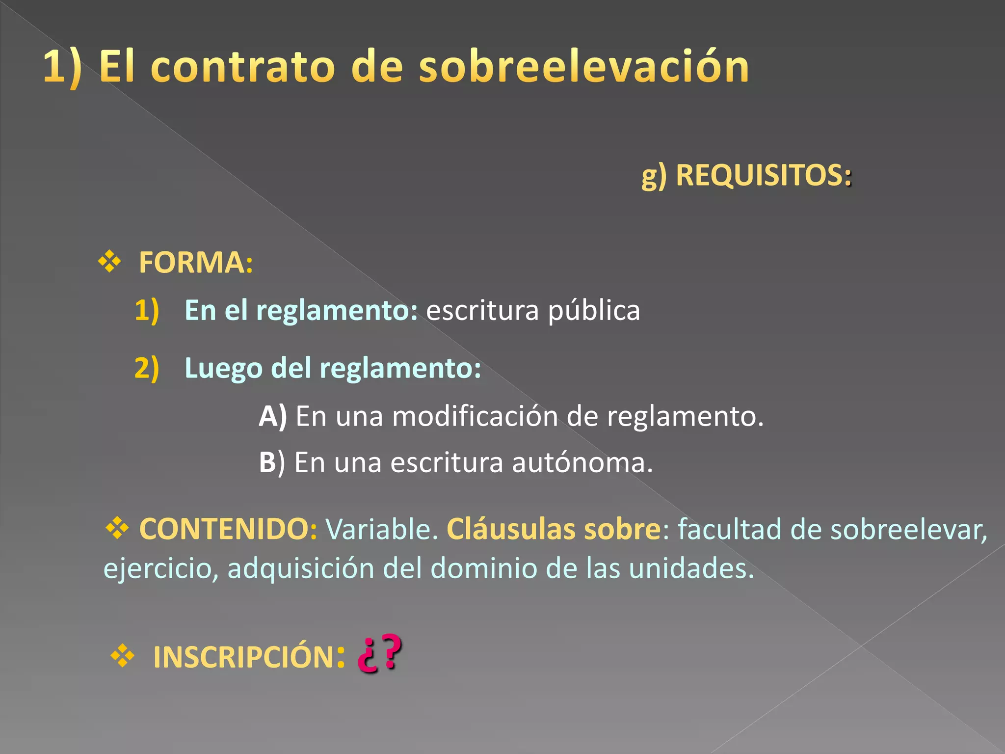 g) REQUISITOS:
 FORMA:
 INSCRIPCIÓN: ¿?
1) En el reglamento: escritura pública
2) Luego del reglamento:
A) En una modificación de reglamento.
B) En una escritura autónoma.
 CONTENIDO: Variable. Cláusulas sobre: facultad de sobreelevar,
ejercicio, adquisición del dominio de las unidades.
 