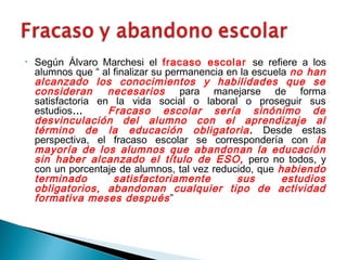 • Según Álvaro Marchesi el fracaso escolar se refiere a los
alumnos que “ al finalizar su permanencia en la escuela no han
alcanzado los conocimientos y habilidades que se
consideran necesarios para manejarse de forma
satisfactoria en la vida social o laboral o proseguir sus
estudios… Fracaso escolar sería sinónimo de
desvinculación del alumno con el aprendizaje al
término de la educación obligatoria. Desde estas
perspectiva, el fracaso escolar se correspondería con la
mayoría de los alumnos que abandonan la educación
sin haber alcanzado el título de ESO, pero no todos, y
con un porcentaje de alumnos, tal vez reducido, que habiendo
terminado satisfactoriamente sus estudios
obligatorios, abandonan cualquier tipo de actividad
formativa meses después”
 