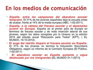  España, entre los campeones del abandono escolar
temprano. El 31% de los jóvenes españoles deja la escuela antes
de acabar, frente al 14% de la media europea (ABC, 1-02-2011).
 España, a la cabeza del fracaso escolar y el desempleo
juvenil en Europa: España es el primer país de Europa en
términos de fracaso escolar y de mala inserción laboral de sus
jóvenes, según los datos recogidos por la Unesco en la edición
2012 del estudio anual "Educación para Todos" (EPT), ( EL
MUNDO, 16-10-2012).
 El auge del ladrillo disparó el fracaso escolar en España.
El 31% de los jóvenes no termina la Educación Secundaria
Obligatoria, según un informe de la Comisión Europea (El Público,
1-02-2011)
 El abandono escolar en España aumenta y sigue
desbocado por los inmigrantes (EL MUNDO 31-1-2011)
 