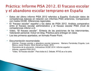  Datos del último informe PISA 2012 referidos a España. Evolución datos de
competencias básicas en relación con informes PISA anteriores. Comparación
con media OCDE. Diferencias regionales.
 El “fracaso escolar” español y los datos de PISA 2012. Análisis comparativo
entre el fracaso escolar administrativo y el fracaso escolar PISA (nivel de
competencias inferior a 2)
 Video, “El fracaso escolar”. Síntesis de las posiciones de los intervinientes.
Valoración personal. Incluir en blog. Práctica para entregar en clase.
 Los tres primeros apartados, en formato Power Point.
 Documentación recomendada:
◦ Informe: Fracaso escolar y abandono escolar temprano. Mariano Fernández Enguita, Luis
Mena y Javier Riviere. Obra Social La Caixa 2010.
◦ Panorama de la educación. Indicadores OCDE 2014. Informe español.
◦ Informe español PISA 2012.
◦ “Video, “El fracaso escolar”. Para todos la 2. Debate. RTVE.es a la carta.
 