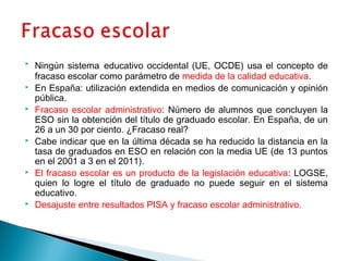  Ningún sistema educativo occidental (UE, OCDE) usa el concepto de
fracaso escolar como parámetro de medida de la calidad educativa.
 En España: utilización extendida en medios de comunicación y opinión
pública.
 Fracaso escolar administrativo: Número de alumnos que concluyen la
ESO sin la obtención del título de graduado escolar. En España, de un
26 a un 30 por ciento. ¿Fracaso real?
 Cabe indicar que en la última década se ha reducido la distancia en la
tasa de graduados en ESO en relación con la media UE (de 13 puntos
en el 2001 a 3 en el 2011).
 El fracaso escolar es un producto de la legislación educativa: LOGSE,
quien lo logre el título de graduado no puede seguir en el sistema
educativo.
 Desajuste entre resultados PISA y fracaso escolar administrativo.
 