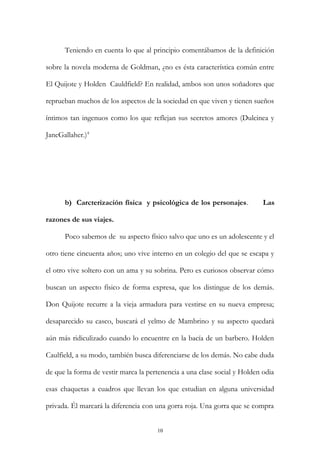Teniendo en cuenta lo que al principio comentábamos de la definición
sobre la novela moderna de Goldman, ¿no es ésta característica común entre
El Quijote y Holden Cauldfield? En realidad, ambos son unos soñadores que
reprueban muchos de los aspectos de la sociedad en que viven y tienen sueños
íntimos tan ingenuos como los que reflejan sus secretos amores (Dulcinea y
JaneGallaher.)4
b) Carcterización física y psicológica de los personajes. Las
razones de sus viajes.
Poco sabemos de su aspecto físico salvo que uno es un adolescente y el
otro tiene cincuenta años; uno vive interno en un colegio del que se escapa y
el otro vive soltero con un ama y su sobrina. Pero es curiosos observar cómo
buscan un aspecto físico de forma expresa, que los distingue de los demás.
Don Quijote recurre a la vieja armadura para vestirse en su nueva empresa;
desaparecido su casco, buscará el yelmo de Mambrino y su aspecto quedará
aún más ridiculizado cuando lo encuentre en la bacía de un barbero. Holden
Caulfield, a su modo, también busca diferenciarse de los demás. No cabe duda
de que la forma de vestir marca la pertenencia a una clase social y Holden odia
esas chaquetas a cuadros que llevan los que estudian en alguna universidad
privada. Él marcará la diferencia con una gorra roja. Una gorra que se compra
10
 