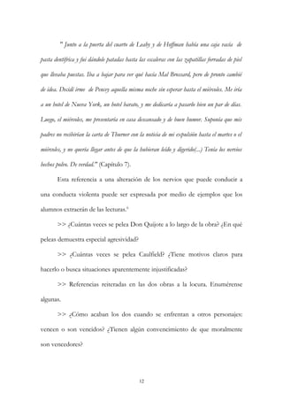 " Junto a la puerta del cuarto de Leahy y de Hoffman había una caja vacía de
pasta dentífrica y fui dándole patadas hasta las escaleras con las zapatillas forradas de piel
que llevaba puestas. Iba a bajar para ver qué hacía Mal Brossard, pero de pronto cambié
de idea. Decidí irme de Pencey aquella misma noche sin esperar hasta el miércoles. Me iría
a un hotel de Nueva York, un hotel barato, y me dedicaría a pasarlo bien un par de días.
Luego, el miércoles, me presentaría en casa descansado y de buen humor. Suponía que mis
padres no recibirían la carta de Thurner con la noticia de mi expulsión hasta el martes o el
miércoles, y no quería llegar antes de que la hubieran leído y digerido(...) Tenía los nervios
hechos polvo. De verdad." (Capítulo 7).
Esta referencia a una alteración de los nervios que puede conducir a
una conducta violenta puede ser expresada por medio de ejemplos que los
alumnos extraerán de las lecturas.6
>> ¿Cuántas veces se pelea Don Quijote a lo largo de la obra? ¿En qué
peleas demuestra especial agresividad?
>> ¿Cuántas veces se pelea Caulfield? ¿Tiene motivos claros para
hacerlo o busca situaciones aparentemente injustificadas?
>> Referencias reiteradas en las dos obras a la locura. Enumérense
algunas.
>> ¿Cómo acaban los dos cuando se enfrentan a otros personajes:
vencen o son vencidos? ¿Tienen algún convencimiento de que moralmente
son vencedores?
12
 