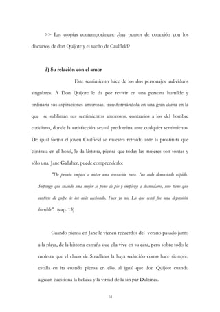 >> Las utopías contemporáneas: ¿hay puntos de conexión con los
discursos de don Quijote y el sueño de Caulfield?
d) Su relación con el amor
Este sentimiento hace de los dos personajes individuos
singulares. A Don Quijote le da por revivir en una persona humilde y
ordinaria sus aspiraciones amorosas, transformándola en una gran dama en la
que se subliman sus sentimientos amorosos, contrarios a los del hombre
cotidiano, donde la satisfacción sexual predomina ante cualquier sentimiento.
De igual forma el joven Caulfield se muestra retraído ante la prostituta que
contrata en el hotel, le da lástima, piensa que todas las mujeres son tontas y
sólo una, Jane Gallaher, puede comprenderlo:
"De pronto empecé a notar una sensación rara. Iba todo demasiado rápido.
Supongo que cuando una mujer se pone de pie y empieza a desnudarse, uno tiene que
sentirse de golpe de los más cachondo. Pues yo no. Lo que sentí fue una depresión
horrible". (cap. 13)
Cuando piensa en Jane le vienen recuerdos del verano pasado junto
a la playa, de la historia extraña que ella vive en su casa, pero sobre todo le
molesta que el chulo de Stradlater la haya seducido como hace siempre;
estalla en ira cuando piensa en ello, al igual que don Quijote cuando
alguien cuestiona la belleza y la virtud de la sin par Dulcinea.
14
 
