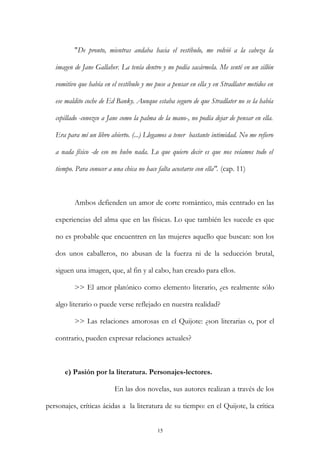 "De pronto, mientras andaba hacia el vestíbulo, me volvió a la cabeza la
imagen de Jane Gallaher. La tenía dentro y no podía sacármela. Me senté en un sillón
vomitivo que había en el vestíbulo y me puse a pensar en ella y en Stradlater metidos en
ese maldito coche de Ed Banky. Aunque estaba seguro de que Stradlater no se la había
cepillado -conozco a Jane como la palma de la mano-, no podía dejar de pensar en ella.
Era para mí un libro abierto. (...) Llegamos a tener bastante intimidad. No me refiero
a nada físico -de eso no hubo nada. Lo que quiero decir es que nos veíamos todo el
tiempo. Para conocer a una chica no hace falta acostarse con ella". (cap. 11)
Ambos defienden un amor de corte romántico, más centrado en las
experiencias del alma que en las físicas. Lo que también les sucede es que
no es probable que encuentren en las mujeres aquello que buscan: son los
dos unos caballeros, no abusan de la fuerza ni de la seducción brutal,
siguen una imagen, que, al fin y al cabo, han creado para ellos.
>> El amor platónico como elemento literario, ¿es realmente sólo
algo literario o puede verse reflejado en nuestra realidad?
>> Las relaciones amorosas en el Quijote: ¿son literarias o, por el
contrario, pueden expresar relaciones actuales?
e) Pasión por la literatura. Personajes-lectores.
En las dos novelas, sus autores realizan a través de los
personajes, críticas ácidas a la literatura de su tiempo: en el Quijote, la crítica
15
 