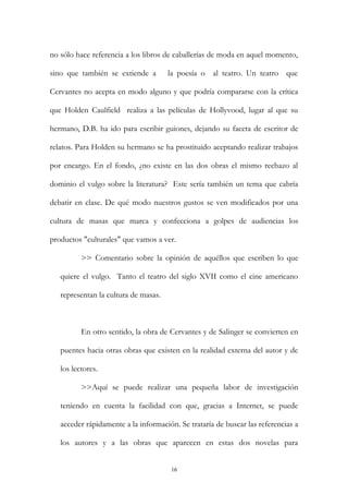 no sólo hace referencia a los libros de caballerías de moda en aquel momento,
sino que también se extiende a la poesía o al teatro. Un teatro que
Cervantes no acepta en modo alguno y que podría compararse con la crítica
que Holden Caulfield realiza a las películas de Hollyvood, lugar al que su
hermano, D.B. ha ido para escribir guiones, dejando su faceta de escritor de
relatos. Para Holden su hermano se ha prostituido aceptando realizar trabajos
por encargo. En el fondo, ¿no existe en las dos obras el mismo rechazo al
dominio el vulgo sobre la literatura? Este sería también un tema que cabría
debatir en clase. De qué modo nuestros gustos se ven modificados por una
cultura de masas que marca y confecciona a golpes de audiencias los
productos "culturales" que vamos a ver.
>> Comentario sobre la opinión de aquéllos que escriben lo que
quiere el vulgo. Tanto el teatro del siglo XVII como el cine americano
representan la cultura de masas.
En otro sentido, la obra de Cervantes y de Salinger se convierten en
puentes hacia otras obras que existen en la realidad externa del autor y de
los lectores.
>>Aquí se puede realizar una pequeña labor de investigación
teniendo en cuenta la facilidad con que, gracias a Internet, se puede
acceder rápidamente a la información. Se trataría de buscar las referencias a
los autores y a las obras que aparecen en estas dos novelas para
16
 