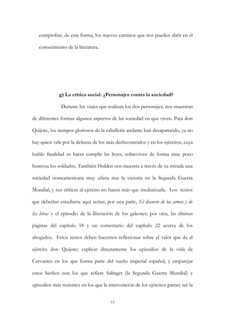comprobar, de esta forma, los nuevos caminos que nos pueden abrir en el
conocimiento de la literatura.
g) La crítica social. ¿Personajes contra la sociedad?
Durante los viajes que realizan los dos personajes, nos muestran
de diferentes formas algunos aspectos de las sociedad en que viven. Para don
Quijote, los tiempos gloriosos de la caballería andante han desaparecido, ya no
hay quien vele por la defensa de los más desfavorecidos y en los ejércitos, cuya
loable finalidad es hacer cumplir las leyes, sobreviven de forma muy poco
honrosa los soldados. También Holden nos muestra a través de su mirada una
sociedad norteamericana muy ufana tras la victoria en la Segunda Guerra
Mundial, y sus críticas al ejército no hacen más que mediatizarla. Los textos
que deberían estudiarse aquí serían, por una parte, El discurso de las armas y de
las letras y el episodio de la liberación de los galeotes; por otra, las últimas
páginas del capítulo 18 y un comentario del capítulo 22 acerca de los
abogados. Estos textos deben hacernos reflexionar sobre el valor que da al
ejército don Quijote; explicar directamente los episodios de la vida de
Cervantes en los que forma parte del sueño imperial español, y emparejar
estos hechos con los que refiere Salinger (la Segunda Guerra Mundial) y
episodios más recientes en los que la intervención de los ejércitos parece ser la
17
 