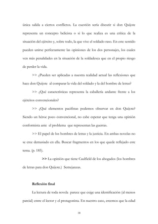 única salida a ciertos conflictos. La cuestión sería discutir si don Quijote
representa un concepto belicista o si lo que realiza es una crítica de la
situación del ejército y, sobre todo, la que vive el soldado raso. En este sentido
pueden unirse perfectamente las opiniones de los dos personajes, los cuales
ven más penalidades en la situación de la soldadesca que en el propio riesgo
de perder la vida.
>> ¿Pueden ser aplicadas a nuestra realidad actual las reflexiones que
hace don Quijote al comparar la vida del soldado y la del hombre de letras?
>> ¿Qué características representa la caballería andante frente a los
ejércitos convencionales?
>> ¿Qué elementos pacifistas podemos observar en don Quijote?
Siendo un héroe poco convencional, no cabe esperar que tenga una opinión
conformista ante el problema que representan las guerras.
>> El papel de los hombres de letras y la justicia. En ambas novelas no
se cree demasiado en ella. Buscar fragmentos en los que quede reflejado este
tema. (p. 185).
>> La opinión que tiene Caulfield de los abogados (los hombres
de letras para don Quijote.) Semejanzas.
Reflexión final
La lectura de toda novela parece que exige una identificación (al menos
parcial) entre el lector y el protagonista. En nuestro caso, creemos que la edad
18
 