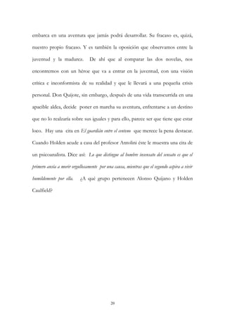 embarca en una aventura que jamás podrá desarrollar. Su fracaso es, quizá,
nuestro propio fracaso. Y es también la oposición que observamos entre la
juventud y la madurez. De ahí que al comparar las dos novelas, nos
encontremos con un héroe que va a entrar en la juventud, con una visión
crítica e inconformista de su realidad y que le llevará a una pequeña crisis
personal. Don Quijote, sin embargo, después de una vida transcurrida en una
apacible aldea, decide poner en marcha su aventura, enfrentarse a un destino
que no lo realzaría sobre sus iguales y para ello, parece ser que tiene que estar
loco. Hay una cita en El guardián entre el centeno que merece la pena destacar.
Cuando Holden acude a casa del profesor Antolini éste le muestra una cita de
un psicoanalista. Dice así: Lo que distingue al hombre insensato del sensato es que el
primero ansía a morir orgullosamente por una causa, mientras que el segundo aspira a vivir
humildemente por ella. ¿A qué grupo pertenecen Alonso Quijano y Holden
Caulfield?
20
 