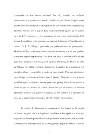 convertido en una lectura universal. Por ello, cuando me enfrenté
nuevamente a la obra en un curso de Bachillerato, me planteé de qué manera
podría hacer que sintiesen al protagonista de esta novela como un personaje
próximo, cercano, con el que sin duda podrían coincidir algunos de los puntos
de vista de los alumnos. Lo hice partiendo, de una forma experimental, de la
lectura de un clásico entre muchas generaciones de jóvenes: El guardián entre el
centeno de J. D. Salinger, pensando que probablemente su protagonista,
Holden Caulfield, sería un personaje bastante atractivo y con el que podrían
compartir algunas experiencias. Tras dejar bien clara la caracterización de este
personaje, pasamos a la lectura, en el siguiente trimestre, del Quijote. La obra
de Salinger nos había permitido repasar los conceptos de la narración con
ejemplos claros y conocidos a través de una novela. Una vez asimilados,
pretendí que lo mismo se hiciera con el Quijote. Después recurrí a varias
actividades para relacionar a los dos personajes protagonistas de las novelas y
tratar de ver sus puntos en común. Todo ello con el objetivo de intentar
aproximar al héroe del Quijote a la realidad de los alumnos y a separarlo un
poco de la lejanía temporal, sin por ello desvirtuarlo en su esencia.
La novela de Cervantes se encuentra en los inicios de la novela
moderna y es, para muchos, la primera. Muchos son los aspectos por los que
se puede señalar esta particularidad aunque uno de los más estudiados ha sido
la formación y caracterización de su protagonista. Según Goldman, la novela
3
 