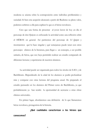 moderna se asienta sobre la contraposición entre individuo problemático y
sociedad. Si bien esta acepción alcanzará a partir del Realismo su pleno valor,
podemos ceñirnos a ella para explicar lo que es el héroe novelesco.
Creo que una forma de presentar al joven lector de hoy en día el
personaje de don Quijote es enfocando la actividad como una reflexión sobre
el HÉROE en general. Así partiremos del personaje de El Quijote y
mostraremos qué lo hace singular y qué semejanzas puede tener con otros
personajes clásicos de la literatura, para llegar a un concepto, a ser posible
unitario, de héroe, que nos haya permitido realizar un estudio comparado de
diferentes lecturas y experiencias de nuestros alumnos.
La actividad puede ser organizada para todos los niveles de E.SO. y de
Bachillerato. Dependiendo de la edad de los alumnos se podrá profundizar
más y comparar con otras lecturas del programa anual. He preparado el
estudio pensando en los alumnos del Primer curso de Bachillerato, ya que
probablemente ya han tenido la oportunidad de acercarse a otras obras
clásicas universales.
En primer lugar, abordaremos una definición de lo que llamaremos
héroe novelesco, protagonista de la historia.
¿Qué cualidades caracterizan a los héroes que
conocemos?
4
 