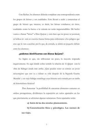 Con flechas, los alumnos deberán completar una correspondencia entre
los grupos de héroes y sus cualidades. Esto llevará a ceñir y caracterizar el
grupo de héroes que interesa, es decir, los héroes cotidianos; en éstos,
cualidades como la fuerza o la valentía no serán imprescindibles. De hecho
vamos a llamar "héroe" a Don Quijote y está claro que no posee ni juventud,
ni belleza ni está en excesiva buena forma para enfrentarse a los peligros que
cree que le van a acechar, por lo que, de entrada, se abrirá un pequeño debate
entre los alumnos:
¿podemos identificarnos con Alonso Quijano?
Lo lógico es que, sin relfexionar un poco, la mayoría responda
negativamente. Es aquí donde cobra sentido la relación de El Quijote con la
obra de Salinger citada más arriba. ¿Qué pueden tener en común un joven
neoyorquino que nos va a relatar su vida después de la Segunda Guerra
Mundial y un viejo hidalgo manchego cuya historia será contada por un sinfín
de historiadores ficticios?
Para demostrar la posibilidad de encontrar elementos comunes en
ambos protagonistas, dividiremos la exposición en varios apartados en los
que, previamente, se advierten algunas semejanzas. Estos apartados serán:
a) Inicio de las dos novelas: planteamiento.
b) Caracterización física y psicológica. Las razones de
sus viajes.
7
 