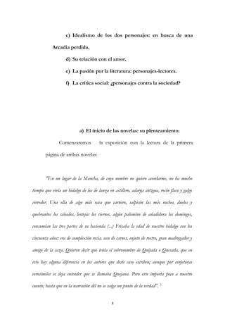 c) Idealismo de los dos personajes: en busca de una
Arcadia perdida.
d) Su relación con el amor.
e) La pasión por la literatura: personajes-lectores.
f) La crítica social: ¿personajes contra la sociedad?
a) El inicio de las novelas: su plenteamiento.
Comenzaremos la exposición con la lectura de la primera
página de ambas novelas:
"En un lugar de la Mancha, de cuyo nombre no quiero acordarme, no ha mucho
tiempo que vivía un hidalgo de los de lanza en astillero, adarga antigua, rocín flaco y galgo
corredor. Una olla de algo más vaca que carnero, salpicón las más noches, duelos y
quebrantos los sábados, lentejas los viernes, algún palomino de añadidura los domingos,
consumían las tres partes de su hacienda (...) Frisaba la edad de nuestro hidalgo con los
cincuenta años; era de complexión recia, seco de carnes, enjuto de rostro, gran madrugador y
amigo de la caza. Quieren decir que tenía el sobrenombre de Quijada o Quesada, que en
esto hay alguna diferencia en los autores que deste caso escriben; aunque por conjeturas
verosímiles se deja entender que se llamaba Quejana. Pero esto importa poco a nuestro
cuento; basta que en la narración dél no se salga un punto de la verdad". 2
8
 
