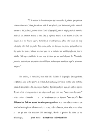 "Si de verdad les interesa lo que voy a contarles, lo primero que querrán
saber es dónde nací, cómo fue todo ese rollo de mi infancia, qué hacían mis padres antes de
tenerme a mí, y demás puñetas estilo David Copperfield, pero no tengo ganas de contarles
nada de eso. Primero porque es una lata, y, segundo, porque a mis padres les daría un
ataque si yo me pusiera aquí a hablarles de su vida privada. Para estas cosas son muy
especiales, sobre todo mi padre. Son buena gente, no digo que no, pero a quisquillosos no
hay quien les gane. Además no crean que voy a contarles mi autobiografía con pelos y
señales. Sólo voy a hablarles de una cosa de locos que me pasó durante las Navidades
pasadas, antes de que me quedara tan débil que tuvieran que mandarme aquí a reponerme
un poco."3
En ambas, el narrador, bien sea uno externo o el propio protagonista,
se plantea qué es lo que va a contar. En realidad, no van a contar una historia
larga de principio a fin sino unos hechos determinados y que, en ambos casos,
llevan a los protagonistas a un viaje en el que con sus "cerebros alterados"
observarán, criticarán y se involucrarán en algunas "aventuras". Las
diferencias físicas entre los dos protagonistas son muy claras: uno es un
muchacho en plena adolescencia; el otro, ya lo sabemos, tiene cincuenta años
y es ya casi un anciano. Sin embargo, desde el punto de vista de su
psicología, ¿son estas diferencias tan evidentes?
9
 